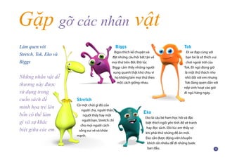 Gặp gỡ các nhân vật
Eko
Eko là cậu bé ham học hỏi và đặc
biệt thích ngồi yên tĩnh để vẽ tranh
hay đọc sách. Đôi lúc em thấy sợ
khi phải thử những đồ ăn mới.
Eko cần được động viên khuyến
khích rất nhiều để đi những bước
ban đầu.
Tok
Đi xe đạp cùng với
bạn bè là sở thích vui
chơi ngoài trời của
Tok. Đi ngủ đúng giờ
là một thử thách nho
nhỏ đối với em nhưng
Tok đang quen dần với
nếp sinh hoạt vào giờ
đi ngủ hàng ngày.
Làm quen với
Stretch, Tok, Eko và
Biggs
Những nhân vật dễ
thương này được
sử dụng trong
cuốn sách để
minh họa trẻ lên
bốn có thể làm
gì và sự khác
biệt giữa các em.
Stretch
Có một chút gì đó của
người cha, người thân,
người thầy hay một
người bạn, Stretch chỉ
cho mọi người cách
sống vui vẻ và khỏe
mạnh.
Biggs
Bigss thích kể chuyện và
đặt những câu hỏi bất tận về
mọi thứ trên đời. Đôi lúc
Biggs cảm thấy những người
xung quanh thật khó chịu vì
họ không làm mọi thứ theo
một cách giống nhau.
 