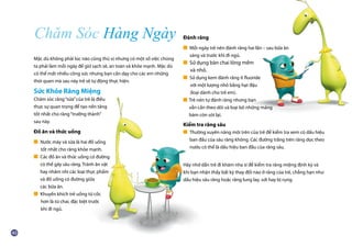 Mặc dù không phải lúc nào cũng thú vị nhưng có một số việc chúng
ta phải làm mỗi ngày để giữ sạch sẽ, an toàn và khỏe mạnh. Mặc dù
có thể mất nhiều công sức nhưng bạn cần dạy cho các em những
thói quen mà sau này trẻ sẽ tự động thực hiện.
Sức Khỏe Răng Miệng
Chăm sóc răng“sữa”của trẻ là điều
thực sự quan trọng để tạo nền tảng
tốt nhất cho răng“trưởng thành”
sau này.
Đồ ăn và thức uống
■ Nước máy và sữa là hai đồ uống
	 tốt nhất cho răng khỏe mạnh.
■ Các đồ ăn và thức uống có đường
	 có thể gây sâu răng. Tránh ăn vặt
	 hay nhâm nhi các loại thực phẩm
	 và đồ uống có đường giữa
	 các bữa ăn.
■ Khuyến khích trẻ uống từ cốc
	 hơn là từ chai, đặc biệt trước
	 khi đi ngủ.
Đánh răng
■ Mỗi ngày trẻ nên đánh răng hai lần – sau bữa ăn
	 sáng và trước khi đi ngủ.
■ Sử dụng bàn chai lông mềm
	 và nhỏ.
■ Sử dụng kem đánh răng ít fluoride
	 với một lượng nhỏ bằng hạt đậu
	 (loại dành cho trẻ em).
■ Trẻ nên tự đánh răng nhưng bạn
	 vẫn cần theo dõi và loại bỏ những mảng
	 bám còn sót lại.
Kiểm tra răng sâu
■ Thường xuyên nâng môi trên của trẻ để kiểm tra xem có dấu hiệu
	 ban đầu của sâu răng không. Các đường trắng trên răng dọc theo
	 nướu có thể là dấu hiệu ban đầu của răng sâu.
Hãy nhớ dẫn trẻ đi khám nha sĩ để kiểm tra răng miệng định kỳ và
khi bạn nhận thấy bất kỳ thay đổi nào ở răng của trẻ, chẳng hạn như
dấu hiệu sâu răng hoặc răng lung lay, sứt hay bị rụng.
Chăm Sóc Hàng Ngày
 