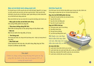 Bảo vệ trẻ khỏi ánh nắng mặt trời
Úc là quốc gia có tỷ lệ ung thư da cao nhất thế giới. Người Úc có nguy
cơ mắc ung thư da cao hơn các loại ung thư khác. Thật may khi hầu
hết bệnh ung thư da có thể được ngăn ngừa bằng các biện pháp bảo
vệ cơ thể khỏi ánh nắng mặt trời.
Bảo vệ trẻ khỏi tác hại của mặt trời và ung thư da bằng năm bước sau:
1 Mặc quần áo bảo vệ da khỏi ánh nắng
Che càng nhiều phần da càng tốt.
2 Thoa kem chống nắng SPF 30+
Đảm bảo sử dụng loại có tác dụng rộng và chịu được nước.
3 Đội mũ
Đội mũ có vành che mặt, đầu, cổ và tai.
4 Tìm bóng mát
Tận dụng cây hoặc các công trình tạo bóng mát – hoặc tự mang theo ô
che nắng.
5 Đeo kính mát
Chọn loại kính mát vừa vặn, che phủ rộng, đáp ứng các Tiêu
Chuẩn Úc để bảo vệ tốt nhất.
Giữ Gìn Sạch Sẽ
Các thói quen vệ sinh tốt là một phần quan trọng của việc chăm sóc
hàng ngày và giúp bảo vệ con của bạn khỏi bệnh tật.
Dạy cho trẻ KHI NÀO phải rửa tay:
■ Trước khi chuẩn bị thức ăn và trước khi ăn.
■ Sau khi đi vệ sinh.
■ Sau khi chơi với động vật.
■ Sau khi ở cạnh người ốm.
Dạy trẻ CÁCH rửa tay:
■ Sử dụng nước sạch và xà bông.
■ Xoa đều thành bọt.
■ Xả sạch bọt xà bông.
■ Lau khô tay bằng khăn sạch.
Bất luận con của bạn
thích tắm bồn hay tắm
vòi sen, hãy dạy trẻ cách
tắm rửa toàn bộ cơ thể.
An toàn khi tắm
■ Luôn luôn theo dõi trẻ khi các em tắm.
■ Luôn luôn bật vòi nước lạnh đầu tiên và tắt sau cùng.
■ Đảm bảo nhiệt độ PHÙ HỢP trước khi cho trẻ đi tắm.
■ Luôn luôn xả bồn tắm sau khi sử dụng.
Xin nhớ!
Chăm sóc tăng cường trong khoảng thời gian từ 10g
sáng đến 3g chiều vì lúc này tia tử ngoại (UV) có
cường độ mạnh nhất
 