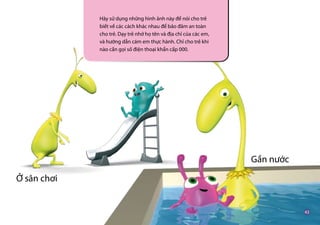 Hãy sử dụng những hình ảnh này để nói cho trẻ
biết về các cách khác nhau để bảo đảm an toàn
cho trẻ. Dạy trẻ nhớ họ tên và địa chỉ của các em,
và hướng dẫn cám em thực hành. Chỉ cho trẻ khi
nào cần gọi số điện thoại khẩn cấp 000.
Ở sân chơi
Gần nước
 