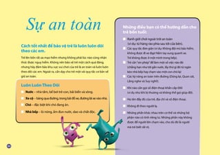 Cách tốt nhất để bảo vệ trẻ là luôn luôn dõi
theo các em.
Trẻ lên bốn rất ưa mạo hiểm nhưng không phải lúc nào cũng nhận
thức được nguy hiểm. Không nên bảo vệ trẻ một cách quá đáng,
nhưng hãy đảm bảo khu vực vui chơi của trẻ là an toàn và luôn luôn
theo dõi các em. Ngoài ra, cần dạy cho trẻ một vài quy tắc cơ bản về
giữ an toàn.
Sự an toàn Những điều bạn có thể hướng dẫn cho
trẻ bốn tuổi:
■ Ranh giới chơi ngoài trời an toàn
	 (ví dụ: từ hàng rào phía sau tới cửa bên).
■ Các quy tắc đơn giản (ví dụ: Không đội mũ bảo hiểm,
	 không được đi xe đạp! Nắm tay xung quanh xe.
	 Trẻ không được ở một mình trong bếp).
■ Trẻ cần“xin phép”để làm một số việc nào đó
	 (chẳng hạn như tới gần nước, lấy thứ gì đó từ ngăn
	 kéo nhà bếp hay chạm vào một con chó lạ).
■ Các kỹ năng an toàn trên đường (Dừng lại, Quan sát,
	 Lắng nghe và Suy nghĩ!).
■ Khi nào cần gọi số điện thoại khẩn cấp 000
	 (ví dụ như khi bị thương và không thể gọi giúp đỡ).
■ Họ tên đầy đủ của trẻ, địa chỉ và số điện thoại.
■ Không đi theo người lạ.	
■ Những phần khác nhau trên cơ thể và những bộ
	 phận nào có tính riêng tư. Những phần này không
	 được để người lớn chạm vào, cho dù đó là người
	 mà trẻ biết rất rõ.
Luôn Luôn Theo Dõi
■ Nước – nhà tắm, bể bơi trẻ con, bãi biển và sông.
■ Xe cộ – băngquađường,trongbãiđỗxe,đườngláixevàonhà.
■ Chó – đặc biệt khi chó đang ăn.
■ Nhà bếp – lò nóng, ấm đun nước, dao và chất độc.
 