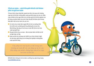 Chơi an toàn – cách khuyến khích trẻ khám
phá và giữ an toàn
Trẻ yêu thích chạy nhảy bên ngoài, leo trèo, chui qua các chướng
ngại vật và thử làm những điều vượt quá khả năng của các em. Điều
này sẽ khiến trẻ bị ngã, thâm tím và trầy xước khi trẻ thử nghiệm các
kỹ năng và phán đoán của mình. Bạn hãy để trẻ khám phá nhưng
bảo đảm một nơi an toàn cho các em:
■ Có một nơi an toàn bên ngoài để trẻ chơi. Lý tưởng nhất
	 là nơi đó cách xa đường phố hay đường lái xe vào nhà.
	 Nếu không, hãy dạy trẻ nơi nào an toàn để chơi và nơi nào
	 vượt quá giới hạn.
■ Khuyến khích đi xe an toàn – đội mũ bảo hiểm mỗi lần trẻ đi
	 xe đạp hoặc xe hẩy.
■ Giám sát khi trẻ sử dụng các thiết bị vui chơi và luôn ở gần
	 trẻ nếu bạn nghĩ rằng các em đang thử nghiệm những điều
	 vượt quá khả năng.
Để biết thêm thông tin về an toàn, vui lòng truy cập trang mạng
www.kidsafe.com.au
Cho phép trẻ rèn luyện cơ thể trong môi
trường an toàn để các em tăng sự tự tin vào
khả năng của mình, chẳng hạn như đi xe đạp,
leo trèo và bơi lội.
 