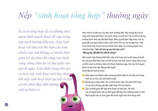 Xem tranh ở mặt sau của tập sách hướng dẫn này, trong đó mô tả
nếp sinh hoạt phổ biến vào buổi sáng và buổi tối. Trẻ có thể sử dụng
những hình ảnh này để biết được điều gì phải làm tiếp theo, với sự
giúp đỡ của bạn hoặc tự làm một mình khi các em tự lập hơn. Hãy
treo tranh này ở nơi mà trẻ có thể nhìn thấy và sử dụng tranh như
một lời nhắc “Tok cần làm gì sau khi tắm nhỉ?”
“Đúng rồi, đã đến lúc đánh răng!”
Nếu tranh này không thể hiện nếp sinh hoạt vào buổi sáng và buổi
tối của gia đình bạn, bạn có thể tự tạo một bức tranh riêng. Bạn cũng
có thể soạn ra những nếp sinh hoạt thường ngày cho các thói quen
khác (ví dụ như vận động mỗi ngày).
Dưới đây là một số mẹo:
■ Đảm bảo mọi thành viên trong gia đình biết rõ về nếp sinh hoạt
	 mới và vai trò của mỗi thành viên.
■ Đừng quá cứng nhắc. Sẽ có những lúc bạn cần phải linh hoạt
	 (ví dụ như những dịp đặc biệt hoặc khi ốm bệnh).
■ Cần có thời gian để nếp sinh hoạt có hiệu lực. Trẻ nhỏ
	 (và cả người lớn) cần có thời gian để tiếp thu những hành vi mới.
	 Mọi người cần có thời gian để thích nghi với cách sống mới.
Nếp “sinh hoạt tổng hợp” thường ngày
là cách tổng hợp tất cả những thói
quen lành mạnh được đề cập trong
tập sách hướng dẫn này. Nếp sinh
hoạt rất hữu ích khi bạn cần làm
nhiều việc mà không có nhiều thời
gian (ví dụ như sẵn sàng vào buổi
sáng, dùng bữa ăn và thư giãn vào
giờ đi ngủ). Cần thận trọng khi tạo
ra một nếp sinh hoạt mới hay thay
đổi nếp sinh hoạt hiện tại bởi vì bạn
có thể phải thay đổi những
trật tự hiện có.
 