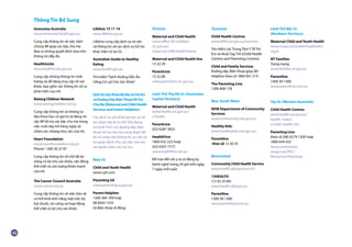 Immunise Australia
www.immunise.health.gov.au
Cung cấp thông tin về việc tiêm
chủng để giúp các bậc cha mẹ
đưa ra những quyết định dựa trên
thông tin đầy đủ.
HealthInsite
www.healthinsite.gov.au
Cung cấp những thông tin chất
lượng và dễ dàng truy cập về sức
khỏe, bao gồm các thông tin về sự
phát triển của trẻ.
Raising Children Network
www.raisingchildren.net.au
Cung cấp thông tin và những tư
liệu khoa học có giá trị và đáng tin
cậy để hỗ trợ các bậc cha mẹ trong
việc nuôi dạy trẻ hàng ngày và
chăm sóc những nhu cầu của trẻ.
Heart Foundation
www.heartfoundation.org.au
Phone: 1300 36 27 87
Cung cấp thông tin về chế độ ăn
uống có lợi cho sức khỏe, vận động
thể chất và cân lượng khỏe mạnh
của trẻ.
The Cancer Council Australia
www.cancer.org.au
Cung cấp thông tin về việc bảo vệ
cơ thể khỏi ánh nắng mặt trời, bỏ
hút thuốc, ăn uống và hoạt động
thể chất có lợi cho sức khỏe.
Lifeline 13 11 14
www.lifeline.org.au
Lifeline cung cấp dịch vụ tư vấn
và thông tin về các dịch vụ hỗ trợ
khác hiện có tại Úc.
Australian Guide to Healthy
Eating
www.health.gov.au
Tìm kiếm“Sách Hướng Dẫn Ăn
Uống Có Lợi Cho Sức Khỏe”
DịchVụSứcKhỏeBàMẹvàTrẻEm
vàĐườngDâyĐiệnThoạiHỗTrợ
ChaMẹ(MaternalandChildHealth
ServicesandParentHelplines)
Các dịch vụ sức khỏe bà mẹ và trẻ
em được liệt kê ở mỗi Tiểu Bang
và Lãnh Thổ. Các đường dây điện
thoại hỗ trợ cha mẹ cũng được liệt
kê và cung cấp thông tin, tư vấn và
trợ giúp dành cho các bậc cha mẹ
và người chăm sóc trẻ em.
Nam Úc
Child and Youth Health
www.cyh.com
Parenting SA
www.parenting.sa.gov.au
Parent Helpline
1300 364 100 hoặc
08 8303 1555
từ điện thoại di động
Victoria
Maternal and Child Health
www.office-for-children.
vic.gov.au/
maternal-child-health/home
Maternal and Child Health line
13 22 29
ParentLine
13 22 89
www.parentline.vic.gov.au
Lãnh Thổ Thủ Đô Úc (Australian
Capital Territory)
Maternal and Child Health
www.health.act.gov.au/
c/health
ParentLine
(02) 6287 3833
HealthFirst
1800 022 222 hoặc
(02) 6207 7777.
www.healthfirst.net.au
Để trao đổi với y tá có đăng ký
hành nghề trong 24 giờ mỗi ngày,
7 ngày mỗi tuần
Tasmania
Child Health Centres
www.dhhs.tas.gov.au/services
Tìm kiếm các Trung Tâm Y Tế Trẻ
Em và Nuôi Dạy Trẻ (Child Health
Centres and Parenting Centres)
Child and Family Services
Đường dây điện thoại giúp đỡ -
Helpline theo số 1800 001 219
The Parenting Line
1300 808 178
New South Wales
NSW Department of Community
Services
www.community.nsw.gov.au
Healthy Kids
www.healthykids.nsw.gov.au
Parentline
theo số 13 20 55
Queensland
Community Child Health Service
www.health.qld.gov.au/cchs
13HEALTH
(13 43 25 84)
www.health.qld.gov.au
Parentline
1300 30 1300
www.parentline.com.au
Lãnh Thổ Bắc Úc
(Northern Territory)
Maternal Child and Youth Health
www.nt.gov.au/health/healthdev/
mych
NT Families
Trang mạng
www.families.nt.gov.au
Parentline
1300 30 1300
www.parentline.com.au
Tây Úc (Western Australia)
Child Health Centres
www.health.wa.gov.au/
health_index/
c/child_health.cfm
Parenting Line
theo số (08) 6279 1200 hoặc
1800 654 432
www.community.
wa.gov.au/DFC/
Resources/Parenting
Thông Tin Bổ Sung
 