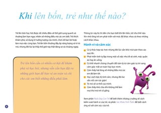 Khi lên bốn, trẻ như thế nào?
Trẻ lên bốn học hỏi được rất nhiều điều về thế giới xung quanh và
thường làm bạn ngạc nhiên về những điều mà các em biết. Trẻ thích
khám phá, sử dụng trí tưởng tượng của mình, chơi với bạn bè hoặc
làm mọi việc cùng bạn. Trẻ lên bốn thường đầy ắp năng lượng và trí tò
mò, nhưng đôi lúc lại thấy thế giới này thật đáng sợ và choáng ngợp.
Thông tin này là chỉ dẫn cho bạn biết khi lên bốn, trẻ như thế nào.
Xin nhớ rằng trẻ em phát triển với mức độ khác nhau và theo những
cách khác nhau.
Hành vi và cảm xúc
Có ý thức hợp tác hơn nhưng đôi lúc vẫn khó mà tuân theo các
quy tắc.
Phát triển tính tự lập trong một số việc như đi vệ sinh, mặc quần
áo hay ăn uống.
Có thể nhanh chóng chuyển đổi tâm lý từ cảm giác tự tin sang
cảm giác mất an toàn hay bực mình.
Cảm thấy hài lòng về những điều mà các
em đã làm tốt.
Học cách bộc lộ tình cảm, nhưng đôi lúc
vẫn nổi cơn tức giận!
Tò mò về cơ thể của mình.
Cảm thấy khó chịu khi không thể làm
mọi thứ mà trẻ cố gắng.
Xem phần Nuôi Dạy Con Trẻ để biết thêm những ý tưởng về cách
kiểm soát hành vi của trẻ, và phần Sức Khỏe Tinh Thần để biết cách
ứng xử với cảm xúc của trẻ.
Trẻ lên bốn cần có nhiều cơ hội để khám
phá và học hỏi, nhưng vẫn cần bạn đặt ra
những giới hạn để bảo vệ an toàn và chỉ
cho các em biết những điều phải làm.
■
■
■
■
■
■
■
 