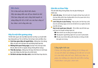 Hãy là một tấm gương sáng
Trẻ lên bốn quan sát mọi điều bạn làm và thực sự muốn biết
bạn đang làm gì. Trẻ có thể học hỏi từ bạn một vài điều như:
Cách bạn giao tiếp với người khác, chẳng hạn như dáng
điệu và cách nói của bạn với vợ/chồng hoặc bạn bè.
Những thói quen hàng ngày của bạn như rửa tay trước
khi ăn, đội mũ khi ra ngoài, dùng những đồ ăn vặt gì.
Thái độ của bạn, chẳng hạn khi bạn thử thức ăn mới hoặc
bạn cảm thấy như thế nào về cơ thể mình.
Sở thích của bạn như đọc sách, chơi thể thao hay nấu ăn.
Gắn Bó và Giao Tiếp
Trẻ cần biết rằng chúng được cha mẹ yêu thương và
chăm sóc.
Luôn sẵn sàng – Khi trẻ muốn trò chuyện với bạn hay muốn chỉ
cho bạn điều gì đó, hãy cố gắng dành cho trẻ sự quan tâm chú ý
không bị phân tán trong một lúc.
Luôn nồng ấm và yêu thương – Hãy âu yếm, ôm hôn hay cù léc
cho trẻ cười hàng ngày và nói cho trẻ biết trẻ có ý nghĩa như thế
nào đối với bạn.
Hãy là một người giao tiếp giỏi – Tất cả điều này thể hiện qua
cách bạn trò chuyện và lắng nghe trẻ.
■ Nhìn trẻ khi các em đang nói chuyện với bạn.
■ Hãy tập làm người lắng nghe tích cực (xem ô phía dưới).
■ Khi yêu cầu trẻ làm điều gì đó, hãy đưa ra những chỉ dẫn 	
đơn giản và rõ ràng.
Bắt chước
Trẻ ở lứa tuổi này thích bắt chước.
Hãy tận dụng điều này để tạo thành lợi thế.
Nếu bạn sống một cuộc sống lành mạnh và
năng động thì rất có thể con của bạn cũng sẽ
học được cách sống như vậy.
Lắng nghe tích cực
Chăm chú lắng nghe những gì trẻ đang nói,
và sau đó nhắc lại những gì trẻ đã nói và xem
trẻ cảm thấy như thế nào. Điều này thực sự
giúp cho những em chưa đủ tuổi đến trường
tránh được cảm giác chán nản.
■
■
■
■
■
■
■
 