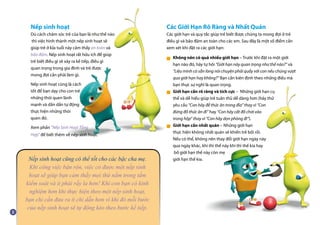 Nếp sinh hoạt cũng có thể tốt cho các bậc cha mẹ.
Khi công việc bận rộn, việc có được một nếp sinh
hoạt sẽ giúp bạn cảm thấy mọi thứ nằm trong tầm
kiểm soát và ít phải rầy la hơn! Khi con bạn có kinh
nghiệm hơn khi thực hiện theo một nếp sinh hoạt,
bạn chỉ cần đưa ra ít chỉ dẫn hơn vì khi đó mỗi bước
của nếp sinh hoạt sẽ tự động kéo theo bước kế tiếp.
Nếp sinh hoạt
Dù cách chăm sóc trẻ của bạn là như thế nào
thì việc hình thành một nếp sinh hoạt sẽ
giúp trẻ ở lứa tuổi này cảm thấy an toàn và
bảo đảm. Nếp sinh hoạt rất hữu ích để giúp
trẻ biết điều gì sẽ xảy ra kế tiếp, điều gì
quan trọng trong gia đình và trẻ được
mong đợi cần phải làm gì.
Nếp sinh hoạt cũng là cách
tốt để bạn dạy cho con trẻ
những thói quen lành
mạnh và dần dần tự động
thực hiện những thói
quen đó.
Xem phần “Nếp Sinh Hoạt Tổng
Hợp” để biết thêm về nếp sinh hoạt.
Các Giới Hạn Rõ Ràng và Nhất Quán
Các giới hạn và quy tắc giúp trẻ biết được chúng ta mong đợi ở trẻ
điều gì và bảo đảm an toàn cho các em. Sau đây là một số điểm cần
xem xét khi đặt ra các giới hạn:
Không nên có quá nhiều giới hạn – Trước khi đặt ra một giới
hạn nào đó, hãy tự hỏi “Giới hạn này quan trọng như thế nào?” và
“Liệu mình có sẵn lòng nói chuyện phải quấy với con nếu chúng vượt
qua giới hạn hay không?” Bạn cần kiên định theo những điều mà
bạn thực sự nghĩ là quan trọng.
Giới hạn cần rõ ràng và tích cực – Những giới hạn cụ
thể và dễ hiểu giúp trẻ tuân thủ dễ dàng hơn (hãy thử
yêu cầu “Con hãy để thức ăn trong đĩa” thay vì “Con
đừng đổ thức ăn đi” hay “Con hãy cất đồ chơi vào
trong hộp” thay vì “Con hãy dọn phòng đi”).
Giới hạn cần nhất quán – Những giới hạn
thực hiện không nhất quán sẽ khiến trẻ bối rối.
Nếu có thể, không nên thay đổi giới hạn ngày này
qua ngày khác, khi thì thế này khi thì thế kia hay
bố giới hạn thế này còn mẹ
giới hạn thế kia.
■
■
■
 