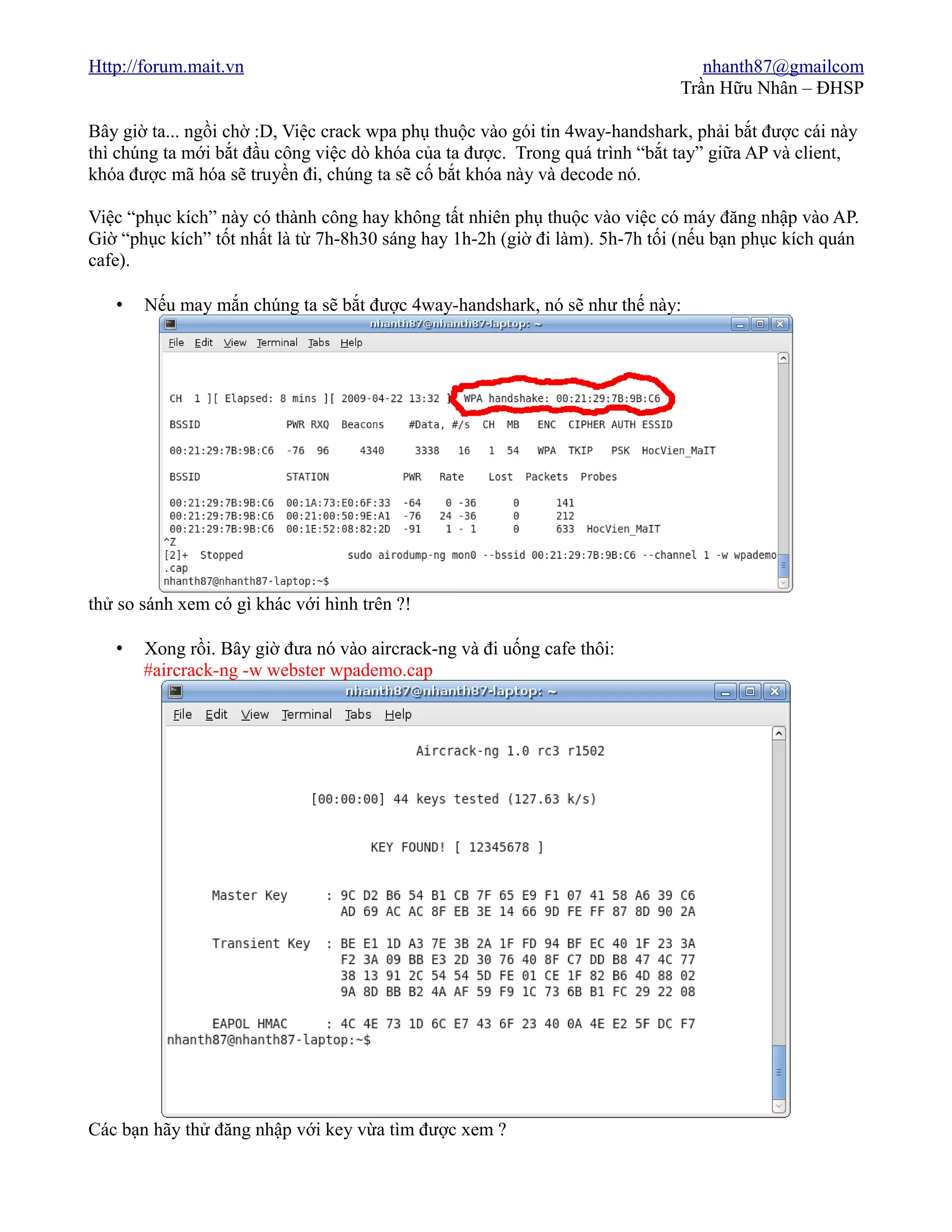 Http://forum.mait.vn                                                            nhanth87@gmailcom
                                                                             Trần Hữu Nhân – ĐHSP

Bây giờ ta... ngồi chờ :D, Việc crack wpa phụ thuộc vào gói tin 4way-handshark, phải bắt được cái này
thì chúng ta mới bắt đầu công việc dò khóa của ta được. Trong quá trình “bắt tay” giữa AP và client,
khóa được mã hóa sẽ truyền đi, chúng ta sẽ cố bắt khóa này và decode nó.

Việc “phục kích” này có thành công hay không tất nhiên phụ thuộc vào việc có máy đăng nhập vào AP.
Giờ “phục kích” tốt nhất là từ 7h-8h30 sáng hay 1h-2h (giờ đi làm). 5h-7h tối (nếu bạn phục kích quán
cafe).

   •   Nếu may mắn chúng ta sẽ bắt được 4way-handshark, nó sẽ như thế này:




thử so sánh xem có gì khác với hình trên ?!

   •   Xong rồi. Bây giờ đưa nó vào aircrack-ng và đi uống cafe thôi:
       #aircrack-ng -w webster wpademo.cap




Các bạn hãy thử đăng nhập với key vừa tìm được xem ?
 