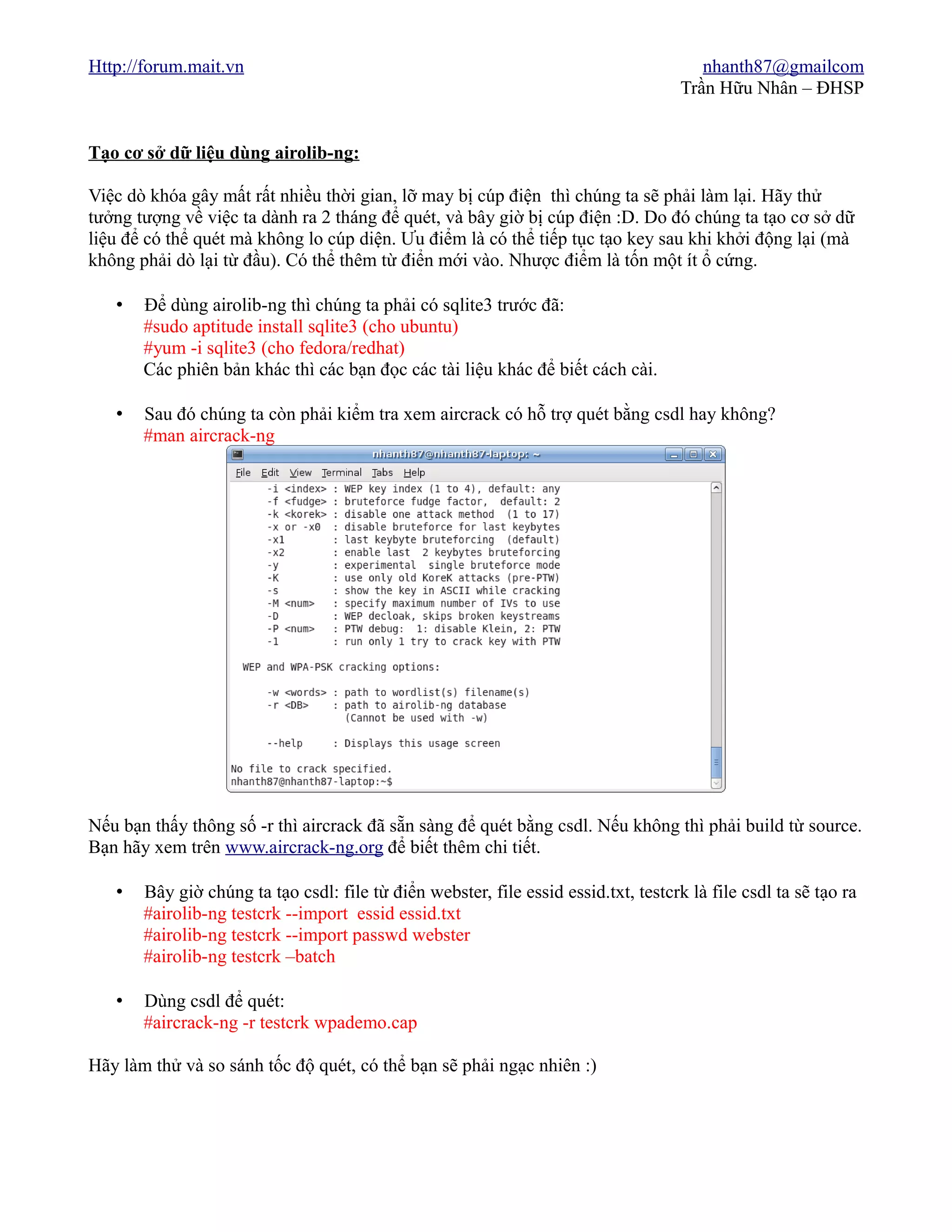Http://forum.mait.vn                                                                    nhanth87@gmailcom
                                                                                     Trần Hữu Nhân – ĐHSP


Tạo cơ sở dữ liệu dùng airolib-ng:

Việc dò khóa gây mất rất nhiều thời gian, lỡ may bị cúp điện thì chúng ta sẽ phải làm lại. Hãy thử
tưởng tượng về việc ta dành ra 2 tháng để quét, và bây giờ bị cúp điện :D. Do đó chúng ta tạo cơ sở dữ
liệu để có thể quét mà không lo cúp diện. Ưu điểm là có thể tiếp tục tạo key sau khi khởi động lại (mà
không phải dò lại từ đầu). Có thể thêm từ điển mới vào. Nhược điểm là tốn một ít ổ cứng.

   •   Để dùng airolib-ng thì chúng ta phải có sqlite3 trước đã:
       #sudo aptitude install sqlite3 (cho ubuntu)
       #yum -i sqlite3 (cho fedora/redhat)
       Các phiên bản khác thì các bạn đọc các tài liệu khác để biết cách cài.

   •   Sau đó chúng ta còn phải kiểm tra xem aircrack có hỗ trợ quét bằng csdl hay không?
       #man aircrack-ng




Nếu bạn thấy thông số -r thì aircrack đã sẵn sàng để quét bằng csdl. Nếu không thì phải build từ source.
Bạn hãy xem trên www.aircrack-ng.org để biết thêm chi tiết.

   •   Bây giờ chúng ta tạo csdl: file từ điển webster, file essid essid.txt, testcrk là file csdl ta sẽ tạo ra
       #airolib-ng testcrk --import essid essid.txt
       #airolib-ng testcrk --import passwd webster
       #airolib-ng testcrk –batch

   •   Dùng csdl để quét:
       #aircrack-ng -r testcrk wpademo.cap

Hãy làm thử và so sánh tốc độ quét, có thể bạn sẽ phải ngạc nhiên :)
 