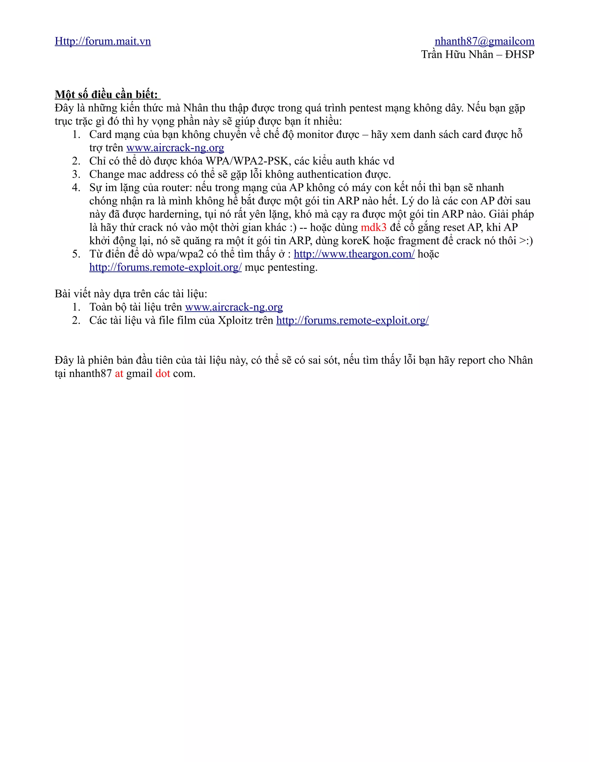 Http://forum.mait.vn                                                                nhanth87@gmailcom
                                                                                 Trần Hữu Nhân – ĐHSP


Một số điều cần biết:
Đây là những kiến thức mà Nhân thu thập được trong quá trình pentest mạng không dây. Nếu bạn gặp
trục trặc gì đó thì hy vọng phần này sẽ giúp được bạn ít nhiều:
    1. Card mạng của bạn không chuyển về chế độ monitor được – hãy xem danh sách card được hỗ
        trợ trên www.aircrack-ng.org
    2. Chỉ có thể dò được khóa WPA/WPA2-PSK, các kiểu auth khác vd
    3. Change mac address có thể sẽ gặp lỗi không authentication được.
    4. Sự im lặng của router: nếu trong mạng của AP không có máy con kết nối thì bạn sẽ nhanh
        chóng nhận ra là mình không hề bắt được một gói tin ARP nào hết. Lý do là các con AP đời sau
        này đã được harderning, tụi nó rất yên lặng, khó mà cạy ra được một gói tin ARP nào. Giải pháp
        là hãy thử crack nó vào một thời gian khác :) -- hoặc dùng mdk3 để cố gắng reset AP, khi AP
        khởi động lại, nó sẽ quăng ra một ít gói tin ARP, dùng koreK hoặc fragment để crack nó thôi >:)
    5. Từ điển để dò wpa/wpa2 có thể tìm thấy ở : http://www.theargon.com/ hoặc
        http://forums.remote-exploit.org/ mục pentesting.

Bài viết này dựa trên các tài liệu:
   1. Toàn bộ tài liệu trên www.aircrack-ng.org
   2. Các tài liệu và file film của Xploitz trên http://forums.remote-exploit.org/


Đây là phiên bản đầu tiên của tài liệu này, có thể sẽ có sai sót, nếu tìm thấy lỗi bạn hãy report cho Nhân
tại nhanth87 at gmail dot com.
 