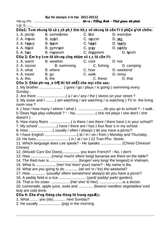 Bµi thi olympic n¨m häc 2011-20112
Hä vµ tªn: ................................................ M«n : TiÕng Anh - Thêi gian: 60 phót
Líp: 6........
C©u1: T×m nh÷ng tõ cã c¸ch ph¸t ©m kh¸c víi nh÷ng tõ cßn l¹i ë phÇn g¹ch ch©n:
1. A. picnic B. sometimes C. like D. exercise
2. A. movie B. sport C. soccer D. jog
3. A. heavy B. leave C. head D. ready
4. A. black B. gymnast C. gray D. paddy
5. A. bus B. museum C. drugstore D. lunch
C©u 2: Em h·y t×m tõ kh«ng cïng nhãm víi c¸c tõ cßn l¹i:
1. A. warm B. weather C. cool D. hot
2. A. soccer B. swimming C. fishing D. camping
3. A. what B. where C. how D. weekend
4. A. travel B. go C. walk D. noisy
5. A. this B. the C. these D. that
C©u 3: Chän ph¬ng ¸n tr¶ lêi tèt nhÊt cho mçi c©u sau:
1. My brother ...................... ( goes / go / plays / is going ) swimming every
Sunday .
2. Are there ............................( a / an / any / the ) stores on your street ?
3. My sister and I .........( am watching / are watching / is watching ) TV in the living
room now ?
4. ( how / how many / where / what ) .........................do you go to school ? - I walk .
5.“Does Nga play volleyball ? “ - No, ..................( she not plays / she don't / she
doesn't ) .
6. How many floors ....................( is there / are there / there have ) in your school?
7. My school ..................( have / there are / has ) four floor s in my school.
8. How .......................( usually / often / always ) do you have a picnic?
9. I have English ...............................( at / in / on / from ) Monday and Thursday .
10. He lives............................... ( in / at / on ) 12 Tran Phu Street.
11. Which language does Lee speak? - He speaks .................... (China/ Chinese/
Chines)
12. (Would/ Can/ Do/ Does)................. you learn French? - No, I don't
13. How ....................(many/ much/ often/ long) bananas are there on the table?
14. The Red river is ........................... (longer/ very long/ the longest) in Vietnam.
15. What is ................... (her/ his/ their/ your) name? - My name is Ba.
16. What are you going to do ............ (at/ on/ in / for) the weekend?
17. How .............. (usually/ often/ sometimes/ always) do you have a picnic?
18. A paddy field is a rice ...........................(yard/ paddy/ park/ garden).
19. That is his sister. ................. (He/ she/ It/ Her). ......................is a doctor.
20. Lemonade, apple juice, soda and .............. (beans/ noodles/ vegetables/ iced
tea) are cold drink.
C©u 4: Cho d¹ng ®óng cña ®éng tõ trong ngoÆc:
1. What ........ you (do)............ next Sunday?
2. He usually ..................... (jog) in the morning.
 