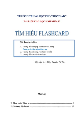 TRƯỜNG TRUNG HỌC PHỔ THÔNG ABC
                      TÀI LIỆU CHO HỌC SINH KHỐI 12




                Nội dung trình bày:

                1. Hướng dẫn đăng ký tài khoản vào trang
                   flashcards.educationlabs.com
                2. Hướng dẫn sử dụng Flashcard có sẵn
                3. Hướng dẫn tạo Flashcard mới


                                          Giáo viên thực hiện: Nguyễn Thị Huy




                                                Mục Lục



I. Đăng nhập/ Đăng kí ........................................................................................ 1
II. Sử dụng Flashcard ...................................................................................... 12
 