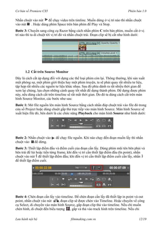 Cơ bản về Premiere CS5 Phiên bản 1.0
Nhấn chuột vào nút để chạy video trên timline. Muốn dừng ở vị trí nào thì nhấn chuột
vào nút . Hoặc dùng phím Space trên bàn phím để Play và Stop.
Bước 3: Chuyển sang công cụ Razor bằng cách nhấn phím C trên bàn phím, muốn cắt ở vị
trí nào thì ta di chuột tới vị trí đó và nhấn chuột trái. Đoạn clip sẽ bị cắt như hình dưới:
1.2 Cắt trên Source Monitor
Đây là cách cắt áp dụng đối với dựng các thể loại phim còn lại. Thông thường, khi sản xuất
một phóng sự, một phim giới thiệu hay một phim truyện, ta sẽ phải quay rất nhiều tư liệu,
tập hợp rất nhiều các nguồn tư liệu khác nhau. Sau đó phỉa dành ra rất nhiều thời gian để
xem lại chúng, lựa chọn những cảnh quay tốt nhất để dựng thành phim. Để dựng được phim
này, nếu dùng cách cắt trên timeline sẽ rất mất thời gian. Do đó ta dùng cách cắt trên màn
hình Source Monitor, các bước như sau:
Bước 1: Mở file nguồn lên màn hình Source bằng cách nhấn đúp chuột trái vào file đó trong
cửa sổ Project hoặc dùng chuột gắp thả trực tiếp vào màn hình Source. Màn hình Source sẽ
xuất hiện file đó, bên dưới là các chức năng Playback cho màn hình Source như hình dưới:
Bước 2: Nhấn chuột vào để chạy file nguồn. Khi nào chạy đến đoạn muốn lấy thì nhấn
chuột vào để dừng.
Bước 3: Thiết lập điểm đầu và điểm cuối của đoạn cần lấy. Dùng phím mũi tên bên phải và
bên trái để lùi hoặc tiến từng frame, khi đến vị trí cần thiết lập điểm đầu (In point), nhấn
chuột vào nút để thiết lập điểm đầu; khi đến vị trí cần thiết lập điểm cuối cần lấy, nhấn
để thiết lập điểm cuối.
Bước 4: Chèn đoạn cần lấy vào timeline. Để chèn đoạn cần lấy đã thiết lập in point và out
point, nhấn chuột vào nút , đoạn clip sẽ được chèn vào Timeline. Hoặc chuyển về công
cụ Select, di chuyển vào màn hình Source, gắp đoạn clip thả vào timeline. Nếu chỉ muốn
chèn hình, di chuột đến biểu tượng , gắp và thả vào track hình trên timeline. Nếu chỉ
Lưu hành nội bộ filmmaking.com.vn 12/19
 