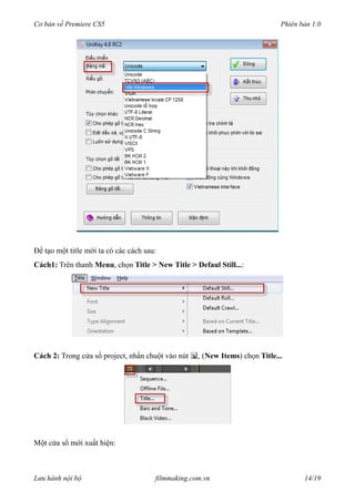 Cơ bản về Premiere CS5 Phiên bản 1.0
Để tạo một title mới ta có các cách sau:
Cách1: Trên thanh Menu, chọn Title > New Title > Defaul Still...:
Cách 2: Trong cửa sổ project, nhấn chuột vào nút (New Items) chọn Title...
Một cửa sổ mới xuất hiện:
Lưu hành nội bộ filmmaking.com.vn 14/19
 