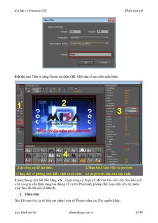 Cơ bản về Premiere CS5 Phiên bản 1.0
Đặt tên cho Title ở vùng Name và nhấn OK. Một cửa sổ tạo title xuất hiện:
1.Các công cụ để tạo title. 2.Màn hình làm việc và preview.
3.Thay đổi về phông chữ, kiểu chữ và cỡ chữ. 4.Các presets của nhà sản xuất.
Chọn phông chữ bắt đầu bằng VNI, chọn công cụ Type (T) để bắt đầu viết chữ. Sau khi viết
chữ xong ta cần định dạng lại chúng về vị trí (Position), phông chữ, loại chữ, cỡ chữ, màu
chữ. Sau đó tắt cửa sổ title đi.
2. Chèn title
Sau khi tạo title, ta sẽ thấy nó nằm ở cửa sổ Project như các file nguồn khác.
Lưu hành nội bộ filmmaking.com.vn 15/19
 