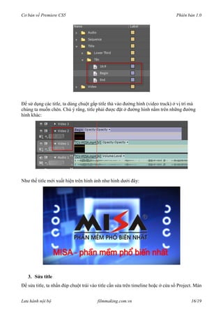 Cơ bản về Premiere CS5 Phiên bản 1.0
Để sử dụng các title, ta dùng chuột gắp title thả vào đường hình (video track) ở vị trí mà
chúng ta muốn chèn. Chú ý rằng, title phải được đặt ở đường hình nằm trên những đường
hình khác:
Như thế title mới xuất hiện trên hình ảnh như hình dưới đây:
3. Sửa title
Để sửa title, ta nhấn đúp chuột trái vào title cần sửa trên timeline hoặc ở cửa sổ Project. Màn
Lưu hành nội bộ filmmaking.com.vn 16/19
 