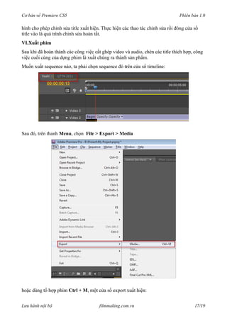 Cơ bản về Premiere CS5 Phiên bản 1.0
hình cho phép chỉnh sửa title xuất hiện. Thực hiện các thao tác chỉnh sửa rồi đóng cửa sổ
title vào là quá trình chỉnh sửa hoàn tất.
VI.Xuất phim
Sau khi đã hoàn thành các công việc cắt ghép video và audio, chèn các title thích hợp, công
việc cuối cùng của dựng phim là xuất chúng ra thành sản phẩm.
Muốn xuất sequence nào, ta phải chọn sequence đó trên cửa sổ timeline:
Sau đó, trên thanh Menu, chọn File > Export > Media
hoặc dùng tổ hợp phím Ctrl + M, một cửa sổ export xuất hiện:
Lưu hành nội bộ filmmaking.com.vn 17/19
 