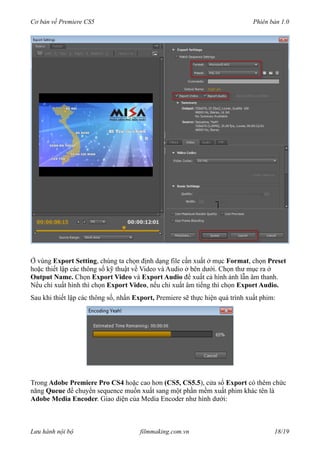 Cơ bản về Premiere CS5 Phiên bản 1.0
Ở vùng Export Setting, chúng ta chọn định dạng file cần xuất ở mục Format, chọn Preset
hoặc thiết lập các thông số kỹ thuật về Video và Audio ở bên dưới. Chọn thư mục ra ở
Output Name. Chọn Export Video và Export Audio để xuất cả hình ảnh lẫn âm thanh.
Nểu chỉ xuất hình thì chọn Export Video, nếu chỉ xuất âm tiếng thì chọn Export Audio.
Sau khi thiết lập các thông số, nhấn Export, Premiere sẽ thực hiện quá trình xuất phim:
Trong Adobe Premiere Pro CS4 hoặc cao hơn (CS5, CS5.5), cửa sổ Export có thêm chức
năng Queue để chuyển sequence muốn xuất sang một phần mềm xuất phim khác tên là
Adobe Media Encoder. Giao diện của Media Encoder như hình dưới:
Lưu hành nội bộ filmmaking.com.vn 18/19
 