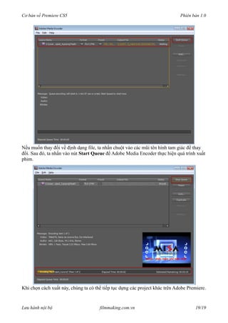 Cơ bản về Premiere CS5 Phiên bản 1.0
Nếu muốn thay đổi về định dạng file, ta nhấn chuột vào các mũi tên hình tam giác để thay
đổi. Sau đó, ta nhấn vào nút Start Queue để Adobe Media Encoder thực hiện quá trình xuất
phim.
Khi chọn cách xuất này, chúng ta có thể tiếp tục dựng các project khác trên Adobe Premiere.
Lưu hành nội bộ filmmaking.com.vn 19/19
 