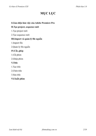 Cơ bản về Premiere CS5 Phiên bản 1.0
MỤC LỤC
I.Giao diện làm việc của Adobe Premiere Pro
II.Tạo project, sequence mới
1.Tạo project mới
2.Tạo sequence mới
III.Import và quản lý file nguồn
1.Import file
2.Quản lý file nguồn
IV.Cắt, ghép
1.Cắt phim
2.Ghép phim
V.Title
1.Tạo title
2.Chèn title
3.Sửa title
VI.Xuất phim
Lưu hành nội bộ filmmaking.com.vn 2/19
 