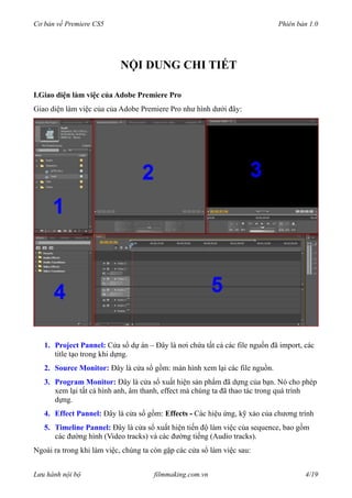 Cơ bản về Premiere CS5 Phiên bản 1.0
NỘI DUNG CHI TIẾT
I.Giao diện làm việc của Adobe Premiere Pro
Giao diện làm việc của của Adobe Premiere Pro như hình dưới đây:
1. Project Pannel: Cửa sổ dự án – Đây là nơi chứa tất cả các file nguồn đã import, các
title tạo trong khi dựng.
2. Source Monitor: Đây là cửa sổ gồm: màn hình xem lại các file nguồn.
3. Program Monitor: Đây là cửa sổ xuất hiện sản phẩm đã dựng của bạn. Nó cho phép
xem lại tất cả hình anh, âm thanh, effect mà chúng ta đã thao tác trong quá trình
dựng.
4. Effect Pannel: Đây là cửa sổ gồm: Effects - Các hiệu ứng, kỹ xảo của chương trình
5. Timeline Pannel: Đây là cửa sổ xuất hiện tiến độ làm việc của sequence, bao gồm
các đường hình (Video tracks) và các đường tiếng (Audio tracks).
Ngoài ra trong khi làm việc, chúng ta còn gặp các cửa sổ làm việc sau:
Lưu hành nội bộ filmmaking.com.vn 4/19
 