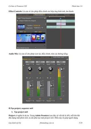Cơ bản về Premiere CS5 Phiên bản 1.0
Effect Controls: Là cửa sổ cho phép điều chỉnh các hiệu ứng hình ảnh, âm thanh:
Audio Mix: Là cửa sổ cho phép xem lại, điều chỉnh, trộn các đường tiếng:
II.Tạo project, sequence mới
1. Tạo project mới
Project có nghĩa là dự án. Trong Adobe Premiere (sau đây sẽ viết tắt là AP), mỗi khi bắt
đầu dựng một phim mới, ta cần phải tạo một project mới. Điều này sẽ giúp người dựng
Lưu hành nội bộ filmmaking.com.vn 5/19
 
