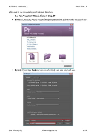 Cơ bản về Premiere CS5 Phiên bản 1.0
phim quả lý các project phim một cách dễ dàng hơn.
1.1. Tạo Project mới khi bắt đầu khởi động AP
• Bước 1: Khởi động AP, sẽ cũng xuất hiện một màn hình giới thiệu như hình dưới đây
• Bước 2: Chọn New Project. Một cửa sổ mới sẽ xuất hiện như hình sau:
Lưu hành nội bộ filmmaking.com.vn 6/19
 
