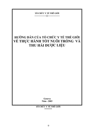 TỔ CHỨC Y TẾ THÊ GIỚI
----------------@----------------
HƯỚNG DẪN CỦA TỔ CHỨC Y TẾ THẾ GIỚI
VỀ THỰC HÀNH TỐT NUÔI TRỒNG VÀ
THU HÁI DƯỢC LIỆU
Geneva
Năm - 2003
TỔ CHỨC Y TẾ THẾ GIỚI
*******
1
 