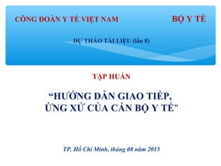 CÔNG ĐOÀN Y TẾ VIỆT NAM BỘ Y TẾ
DỰ THẢO TÀI LIỆU (lần 8)
TẬP HUẤN
“HƯỚNG DẪN GIAO TIẾP,
ỨNG XỬ CỦA CÁN BỘ Y TẾ"
TP. Hồ Chí Minh, tháng 08 năm 2015
 
