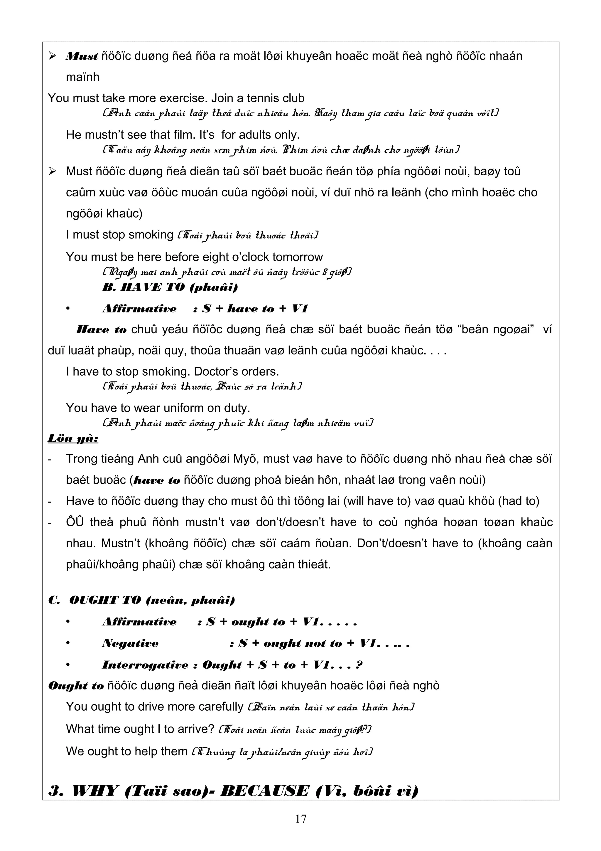  Must ñöôïc duøng ñeå ñöa ra moät lôøi khuyeân hoaëc moät ñeà nghò ñöôïc nhaán
maïnh
You must take more exercise. Join a tennis club
(Anh caàn phaûi taäp theå duïc nhieàu hôn. Haõy tham gia caâu laïc boä quaàn vôït)
He mustn’t see that film. It’s for adults only.
(Caäu aáy khoâng neân xem phim ñoù. Phim ñoù chæ daønh cho ngöôøi lôùn)
 Must ñöôïc duøng ñeå dieãn taû söï baét buoäc ñeán töø phía ngöôøi noùi, baøy toû
caûm xuùc vaø öôùc muoán cuûa ngöôøi noùi, ví duï nhö ra leänh (cho mình hoaëc cho
ngöôøi khaùc)
I must stop smoking (Toâi phaûi boû thuoác thoâi)
You must be here before eight o’clock tomorrow
(Ngaøy mai anh phaûi coù maët ôû ñaây tröôùc 8 giôø)
B. HAVE TO (phaûi)
 Affirmative : S + have to + V1
Have to chuû yeáu ñöïôc duøng ñeå chæ söï baét buoäc ñeán töø “beân ngoøai” ví
duï luaät phaùp, noäi quy, thoûa thuaän vaø leänh cuûa ngöôøi khaùc. . . .
I have to stop smoking. Doctor’s orders.
(Toâi phaûi boû thuoác, Baùc só ra leänh)
You have to wear uniform on duty.
(Anh phaûi maëc ñoàng phuïc khi ñang laøm nhieäm vuï)
Löu yù:
- Trong tieáng Anh cuû angöôøi Myõ, must vaø have to ñöôïc duøng nhö nhau ñeå chæ söï
baét buoäc (have to ñöôïc duøng phoå bieán hôn, nhaát laø trong vaên noùi)
- Have to ñöôïc duøng thay cho must ôû thì töông lai (will have to) vaø quaù khöù (had to)
- ÔÛ theå phuû ñònh mustn’t vaø don’t/doesn’t have to coù nghóa hoøan toøan khaùc
nhau. Mustn’t (khoâng ñöôïc) chæ söï caám ñoùan. Don’t/doesn’t have to (khoâng caàn
phaûi/khoâng phaûi) chæ söï khoâng caàn thieát.
C. OUGHT TO (neân, phaûi)
 Affirmative : S + ought to + V1. . . . .
 Negative : S + ought not to + V1. . .. .
 Interrogative : Ought + S + to + V1. . . ?
Ought to ñöôïc duøng ñeå dieãn ñaït lôøi khuyeân hoaëc lôøi ñeà nghò
You ought to drive more carefully (Baïn neân laùi xe caån thaän hôn)
What time ought I to arrive? (Toâi neân ñeán luùc maáy giôø?)
We ought to help them (Chuùng ta phaûi/neân giuùp ñôû hoï)
3. WHY (Taïi sao)- BECAUSE (Vì, bôûi vì)
17
 