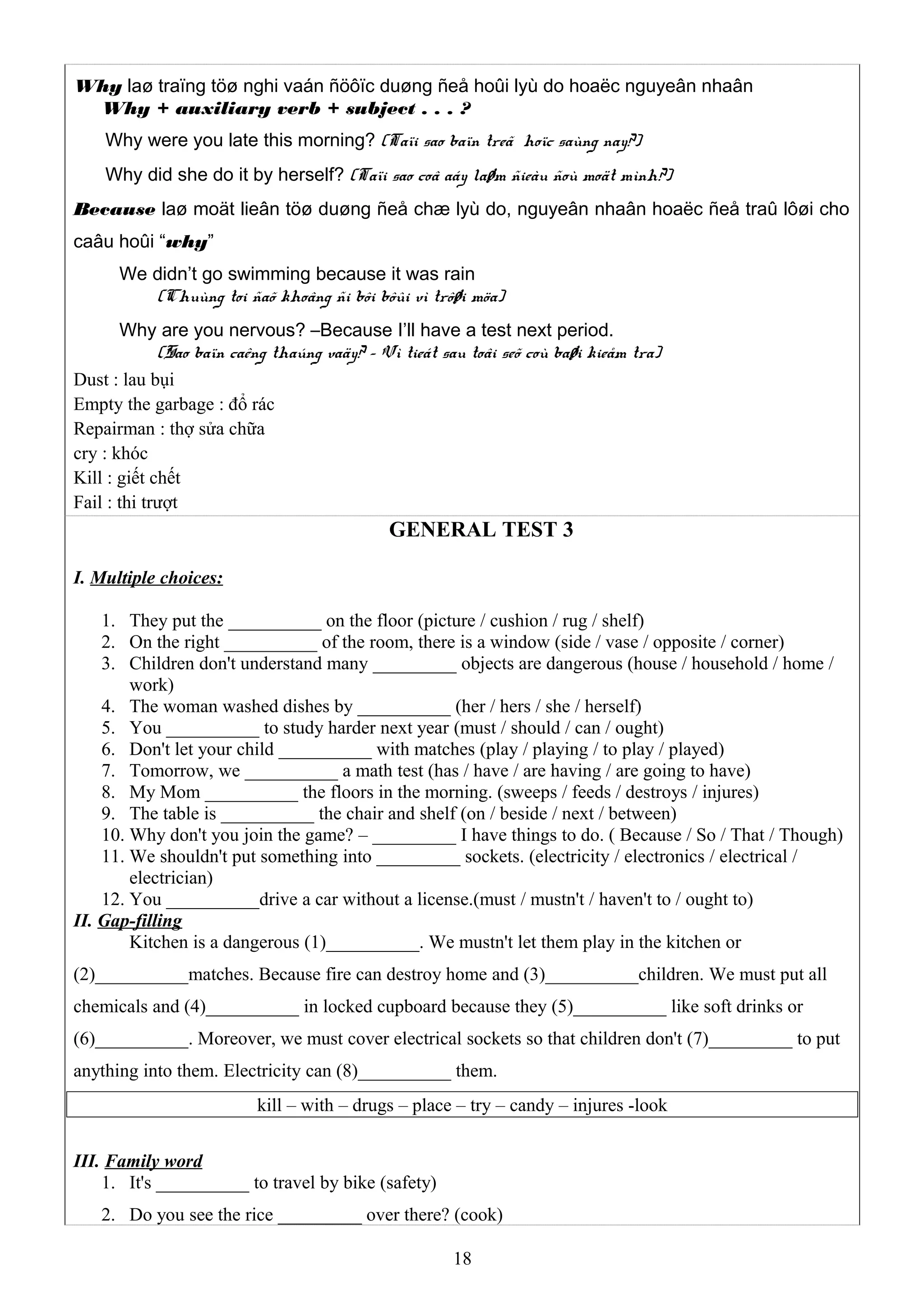 Why laø traïng töø nghi vaán ñöôïc duøng ñeå hoûi lyù do hoaëc nguyeân nhaân
Why + auxiliary verb + subject . . . ?
Why were you late this morning? (Taïi sao baïn treã hoïc saùng nay?)
Why did she do it by herself? (Taïi sao coâ aáy laøm ñieàu ñoù moät mình?)
Because laø moät lieân töø duøng ñeå chæ lyù do, nguyeân nhaân hoaëc ñeå traû lôøi cho
caâu hoûi “why”
We didn’t go swimming because it was rain
(Chuùng toi ñaõ khoâng ñi bôi bôûi vì trôøi möa)
Why are you nervous? –Because I’ll have a test next period.
(Sao baïn caêng thaúng vaäy? – Vì tieát sau toâi seõ coù baøi kieåm tra)
Dust : lau bụi
Empty the garbage : đổ rác
Repairman : thợ sửa chữa
cry : khóc
Kill : giết chết
Fail : thi trượt
GENERAL TEST 3
I. Multiple choices:
1. They put the __________ on the floor (picture / cushion / rug / shelf)
2. On the right __________ of the room, there is a window (side / vase / opposite / corner)
3. Children don't understand many _________ objects are dangerous (house / household / home /
work)
4. The woman washed dishes by __________ (her / hers / she / herself)
5. You __________ to study harder next year (must / should / can / ought)
6. Don't let your child __________ with matches (play / playing / to play / played)
7. Tomorrow, we __________ a math test (has / have / are having / are going to have)
8. My Mom __________ the floors in the morning. (sweeps / feeds / destroys / injures)
9. The table is __________ the chair and shelf (on / beside / next / between)
10. Why don't you join the game? – _________ I have things to do. ( Because / So / That / Though)
11. We shouldn't put something into _________ sockets. (electricity / electronics / electrical /
electrician)
12. You __________drive a car without a license.(must / mustn't / haven't to / ought to)
II. Gap-filling
Kitchen is a dangerous (1)__________. We mustn't let them play in the kitchen or
(2)__________matches. Because fire can destroy home and (3)__________children. We must put all
chemicals and (4)__________ in locked cupboard because they (5)__________ like soft drinks or
(6)__________. Moreover, we must cover electrical sockets so that children don't (7)_________ to put
anything into them. Electricity can (8)__________ them.
kill – with – drugs – place – try – candy – injures -look
III. Family word
1. It's __________ to travel by bike (safety)
2. Do you see the rice _________ over there? (cook)
18
 