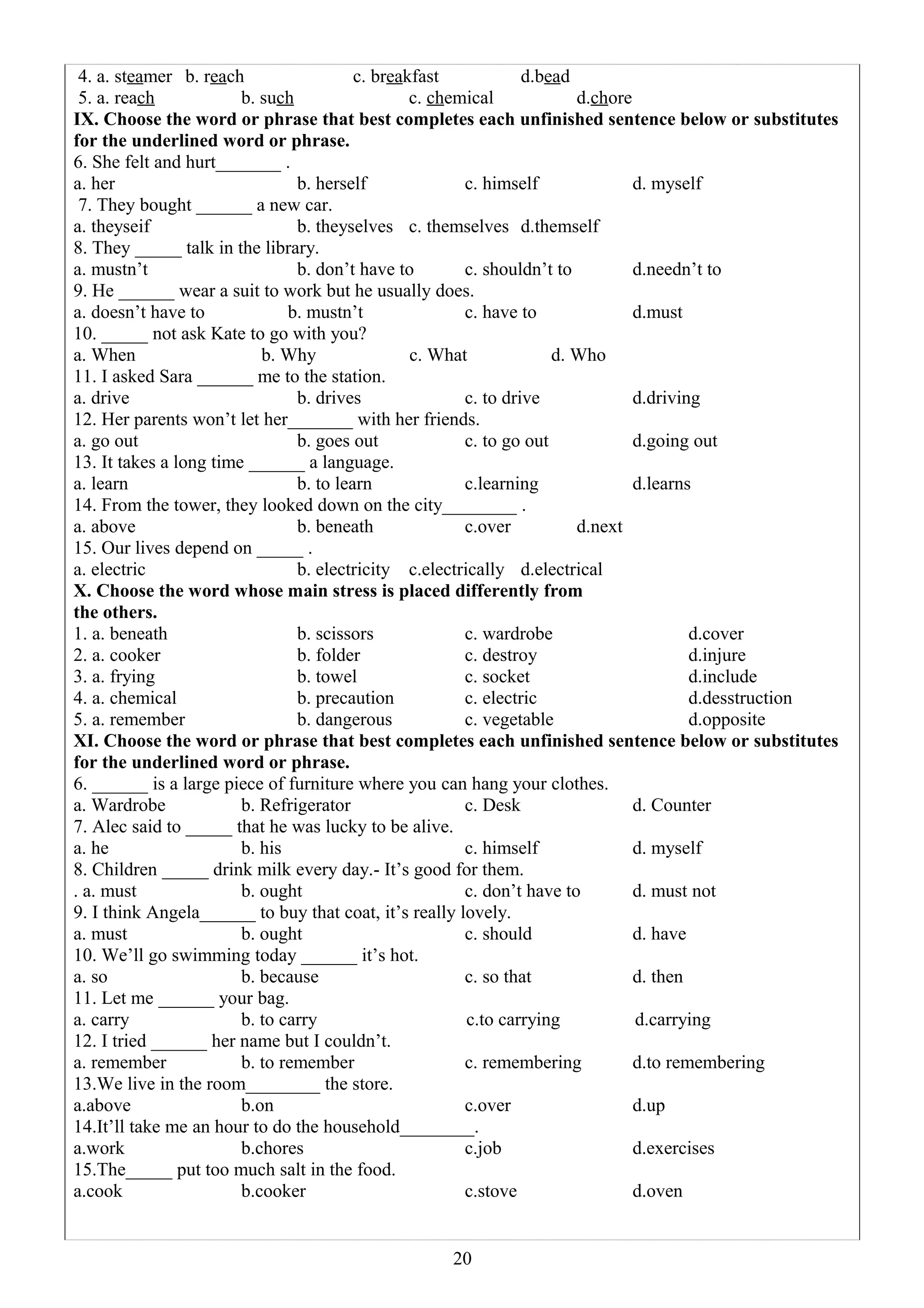 4. a. steamer b. reach c. breakfast d.bead
5. a. reach b. such c. chemical d.chore
IX. Choose the word or phrase that best completes each unfinished sentence below or substitutes
for the underlined word or phrase.
6. She felt and hurt_______ .
a. her b. herself c. himself d. myself
7. They bought ______ a new car.
a. theyseif b. theyselves c. themselves d.themself
8. They _____ talk in the library.
a. mustn’t b. don’t have to c. shouldn’t to d.needn’t to
9. He ______ wear a suit to work but he usually does.
a. doesn’t have to b. mustn’t c. have to d.must
10. _____ not ask Kate to go with you?
a. When b. Why c. What d. Who
11. I asked Sara ______ me to the station.
a. drive b. drives c. to drive d.driving
12. Her parents won’t let her_______ with her friends.
a. go out b. goes out c. to go out d.going out
13. It takes a long time ______ a language.
a. learn b. to learn c.learning d.learns
14. From the tower, they looked down on the city________ .
a. above b. beneath c.over d.next
15. Our lives depend on _____ .
a. electric b. electricity c.electrically d.electrical
X. Choose the word whose main stress is placed differently from
the others.
1. a. beneath b. scissors c. wardrobe d.cover
2. a. cooker b. folder c. destroy d.injure
3. a. frying b. towel c. socket d.include
4. a. chemical b. precaution c. electric d.desstruction
5. a. remember b. dangerous c. vegetable d.opposite
XI. Choose the word or phrase that best completes each unfinished sentence below or substitutes
for the underlined word or phrase.
6. ______ is a large piece of furniture where you can hang your clothes.
a. Wardrobe b. Refrigerator c. Desk d. Counter
7. Alec said to _____ that he was lucky to be alive.
a. he b. his c. himself d. myself
8. Children _____ drink milk every day.- It’s good for them.
. a. must b. ought c. don’t have to d. must not
9. I think Angela______ to buy that coat, it’s really lovely.
a. must b. ought c. should d. have
10. We’ll go swimming today ______ it’s hot.
a. so b. because c. so that d. then
11. Let me ______ your bag.
a. carry b. to carry c.to carrying d.carrying
12. I tried ______ her name but I couldn’t.
a. remember b. to remember c. remembering d.to remembering
13.We live in the room________ the store.
a.above b.on c.over d.up
14.It’ll take me an hour to do the household________.
a.work b.chores c.job d.exercises
15.The_____ put too much salt in the food.
a.cook b.cooker c.stove d.oven
20
 