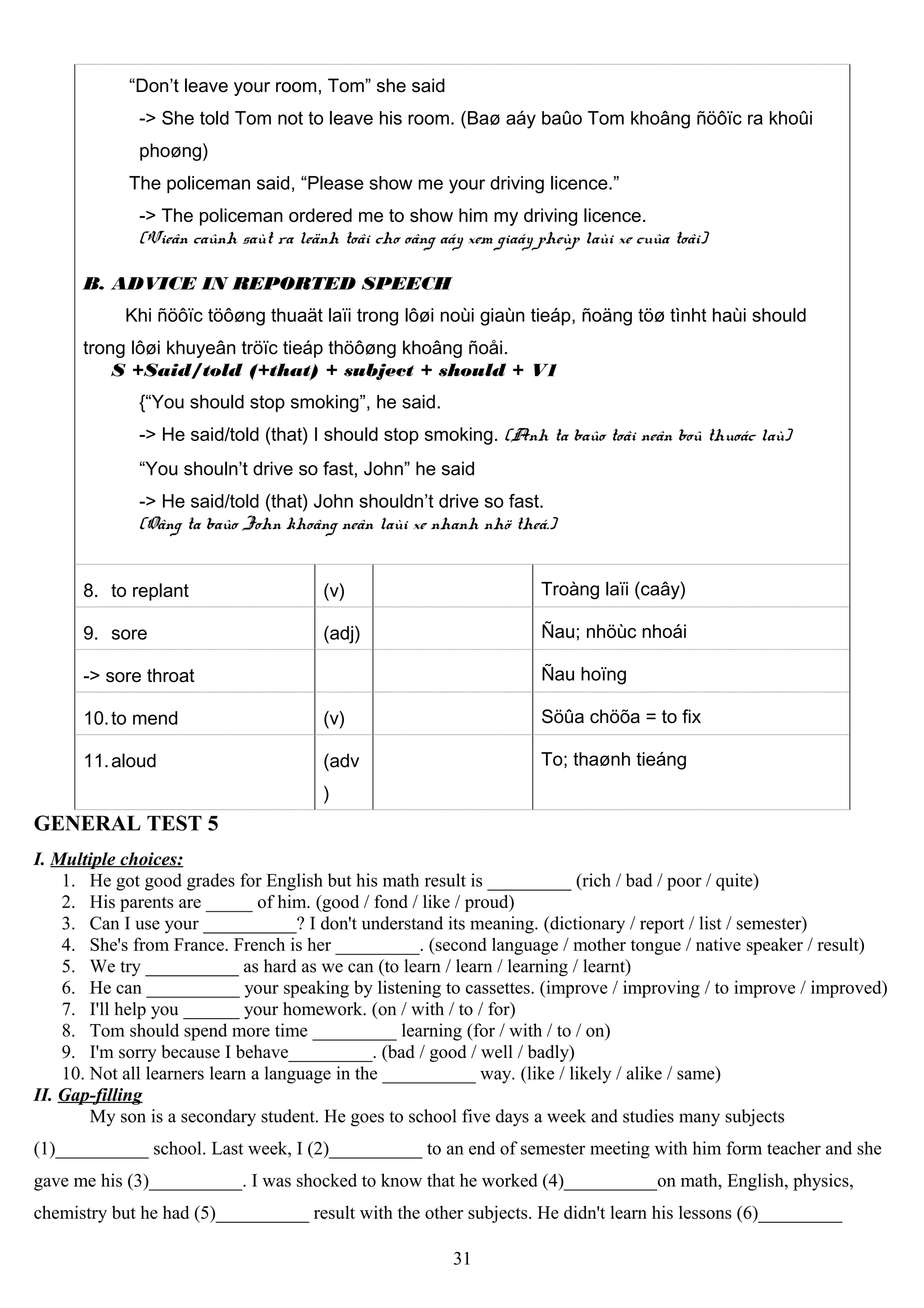 “Don’t leave your room, Tom” she said
-> She told Tom not to leave his room. (Baø aáy baûo Tom khoâng ñöôïc ra khoûi
phoøng)
The policeman said, “Please show me your driving licence.”
-> The policeman ordered me to show him my driving licence.
(Vieân caûnh saùt ra leänh toâi cho oâng aáy xem giaáy pheùp laùi xe cuûa toâi)
B. ADVICE IN REPORTED SPEECH
Khi ñöôïc töôøng thuaät laïi trong lôøi noùi giaùn tieáp, ñoäng töø tìnht haùi should
trong lôøi khuyeân tröïc tieáp thöôøng khoâng ñoåi.
S +Said/told (+that) + subject + should + V1
{“You should stop smoking”, he said.
-> He said/told (that) I should stop smoking. (Anh ta baûo toâi neân boû thuoác laù)
“You shouln’t drive so fast, John” he said
-> He said/told (that) John shouldn’t drive so fast.
(Oâng ta baûo John khoâng neân laùi xe nhanh nhö theá.)
8. to replant (v) Troàng laïi (caây)
9. sore (adj) Ñau; nhöùc nhoái
-> sore throat Ñau hoïng
10.to mend (v) Söûa chöõa = to fix
11.aloud (adv
)
To; thaønh tieáng
GENERAL TEST 5
I. Multiple choices:
1. He got good grades for English but his math result is _________ (rich / bad / poor / quite)
2. His parents are _____ of him. (good / fond / like / proud)
3. Can I use your __________? I don't understand its meaning. (dictionary / report / list / semester)
4. She's from France. French is her _________. (second language / mother tongue / native speaker / result)
5. We try __________ as hard as we can (to learn / learn / learning / learnt)
6. He can __________ your speaking by listening to cassettes. (improve / improving / to improve / improved)
7. I'll help you ______ your homework. (on / with / to / for)
8. Tom should spend more time _________ learning (for / with / to / on)
9. I'm sorry because I behave_________. (bad / good / well / badly)
10. Not all learners learn a language in the __________ way. (like / likely / alike / same)
II. Gap-filling
My son is a secondary student. He goes to school five days a week and studies many subjects
(1)__________ school. Last week, I (2)__________ to an end of semester meeting with him form teacher and she
gave me his (3)__________. I was shocked to know that he worked (4)__________on math, English, physics,
chemistry but he had (5)__________ result with the other subjects. He didn't learn his lessons (6)_________
31
 