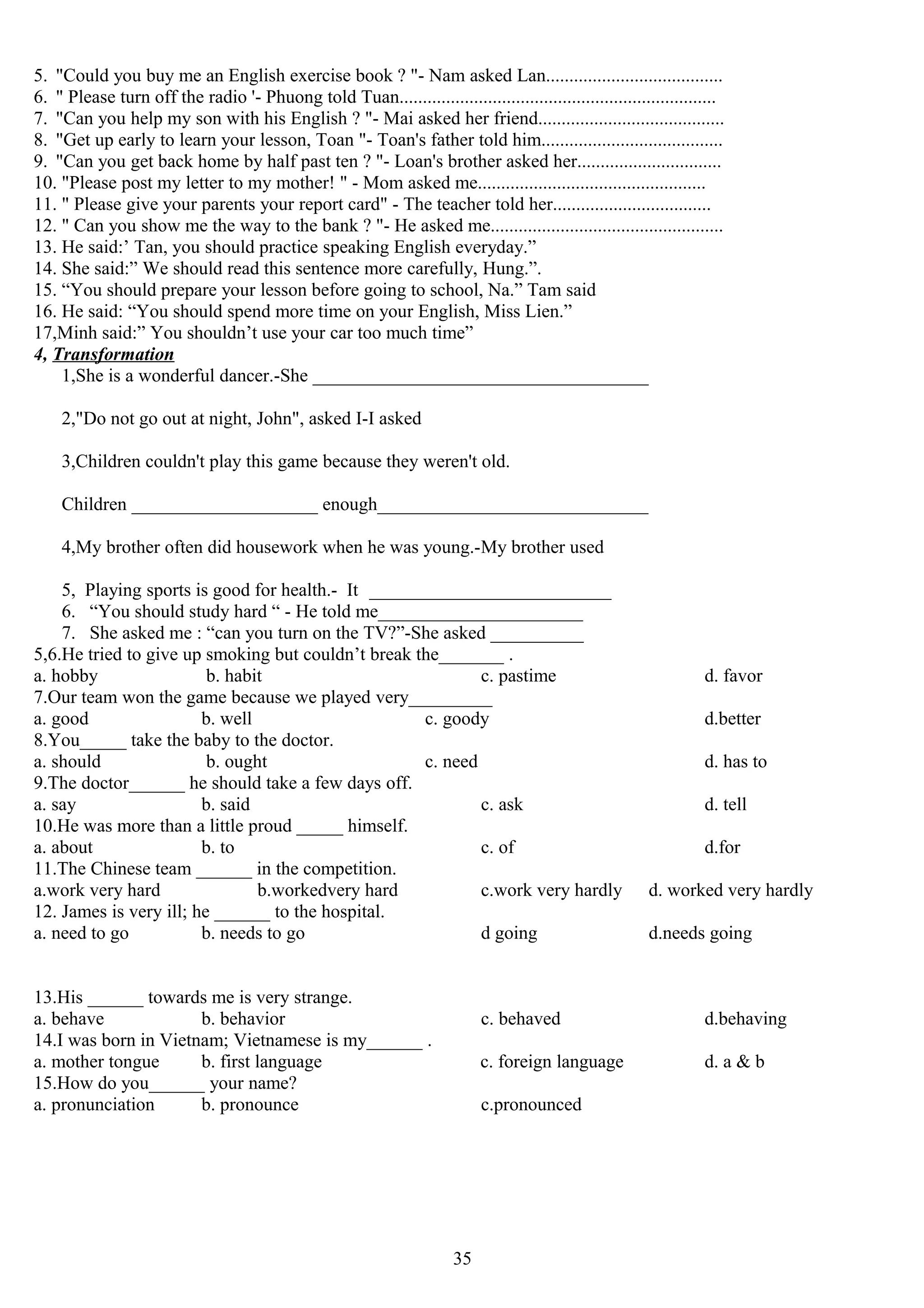 5. "Could you buy me an English exercise book ? "- Nam asked Lan......................................
6. " Please turn off the radio '- Phuong told Tuan....................................................................
7. "Can you help my son with his English ? "- Mai asked her friend........................................
8. "Get up early to learn your lesson, Toan "- Toan's father told him.......................................
9. "Can you get back home by half past ten ? "- Loan's brother asked her...............................
10. "Please post my letter to my mother! " - Mom asked me.................................................
11. " Please give your parents your report card" - The teacher told her..................................
12. " Can you show me the way to the bank ? "- He asked me..................................................
13. He said:’ Tan, you should practice speaking English everyday.”
14. She said:” We should read this sentence more carefully, Hung.”.
15. “You should prepare your lesson before going to school, Na.” Tam said
16. He said: “You should spend more time on your English, Miss Lien.”
17,Minh said:” You shouldn’t use your car too much time”
4, Transformation
1,She is a wonderful dancer.-She _____________________________________
2,"Do not go out at night, John", asked I-I asked
3,Children couldn't play this game because they weren't old.
Children ____________________ enough______________________________
4,My brother often did housework when he was young.-My brother used
5, Playing sports is good for health.- It __________________________
6. “You should study hard “ - He told me______________________
7. She asked me : “can you turn on the TV?”-She asked __________
5,6.He tried to give up smoking but couldn’t break the_______ .
a. hobby b. habit c. pastime d. favor
7.Our team won the game because we played very_________
a. good b. well c. goody d.better
8.You_____ take the baby to the doctor.
a. should b. ought c. need d. has to
9.The doctor______ he should take a few days off.
a. say b. said c. ask d. tell
10.He was more than a little proud _____ himself.
a. about b. to c. of d.for
11.The Chinese team ______ in the competition.
a.work very hard b.workedvery hard c.work very hardly d. worked very hardly
12. James is very ill; he ______ to the hospital.
a. need to go b. needs to go d going d.needs going
13.His ______ towards me is very strange.
a. behave b. behavior c. behaved d.behaving
14.I was born in Vietnam; Vietnamese is my______ .
a. mother tongue b. first language c. foreign language d. a & b
15.How do you______ your name?
a. pronunciation b. pronounce c.pronounced
35
 