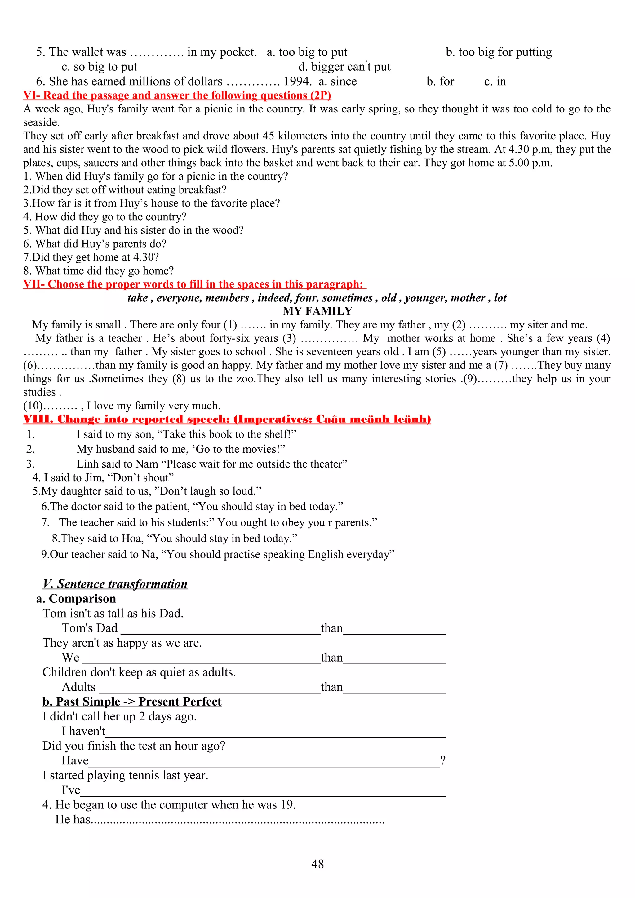 5. The wallet was …………. in my pocket. a. too big to put b. too big for putting
c. so big to put d. bigger can’
t put
6. She has earned millions of dollars …………. 1994. a. since b. for c. in
VI- Read the passage and answer the following questions (2P)
A week ago, Huy's family went for a picnic in the country. It was early spring, so they thought it was too cold to go to the
seaside.
They set off early after breakfast and drove about 45 kilometers into the country until they came to this favorite place. Huy
and his sister went to the wood to pick wild flowers. Huy's parents sat quietly fishing by the stream. At 4.30 p.m, they put the
plates, cups, saucers and other things back into the basket and went back to their car. They got home at 5.00 p.m.
1. When did Huy's family go for a picnic in the country?
2.Did they set off without eating breakfast?
3.How far is it from Huy’s house to the favorite place?
4. How did they go to the country?
5. What did Huy and his sister do in the wood?
6. What did Huy’s parents do?
7.Did they get home at 4.30?
8. What time did they go home?
VII- Choose the proper words to fill in the spaces in this paragraph:
take , everyone, members , indeed, four, sometimes , old , younger, mother , lot
MY FAMILY
My family is small . There are only four (1) ……. in my family. They are my father , my (2) ………. my siter and me.
My father is a teacher . He’s about forty-six years (3) …………… My mother works at home . She’s a few years (4)
……… .. than my father . My sister goes to school . She is seventeen years old . I am (5) ……years younger than my sister.
(6)……………than my family is good an happy. My father and my mother love my sister and me a (7) …….They buy many
things for us .Sometimes they (8) us to the zoo.They also tell us many interesting stories .(9)………they help us in your
studies .
(10)……… , I love my family very much.
VIII. Change into reported speech: (Imperatives: Caâu meänh leänh)
1. I said to my son, “Take this book to the shelf!”
2. My husband said to me, ‘Go to the movies!”
3. Linh said to Nam “Please wait for me outside the theater”
4. I said to Jim, “Don’t shout”
5.My daughter said to us, ”Don’t laugh so loud.”
6.The doctor said to the patient, “You should stay in bed today.”
7. The teacher said to his students:” You ought to obey you r parents.”
8.They said to Hoa, “You should stay in bed today.”
9.Our teacher said to Na, “You should practise speaking English everyday”
V. Sentence transformation
a. Comparison
Tom isn't as tall as his Dad.
Tom's Dad ________________________________than_________________
They aren't as happy as we are.
We ______________________________________than_________________
Children don't keep as quiet as adults.
Adults ___________________________________than_________________
b. Past Simple -> Present Perfect
I didn't call her up 2 days ago.
I haven't______________________________________________________
Did you finish the test an hour ago?
Have_______________________________________________________?
I started playing tennis last year.
I've__________________________________________________________
4. He began to use the computer when he was 19.
He has............................................................................................
48
 