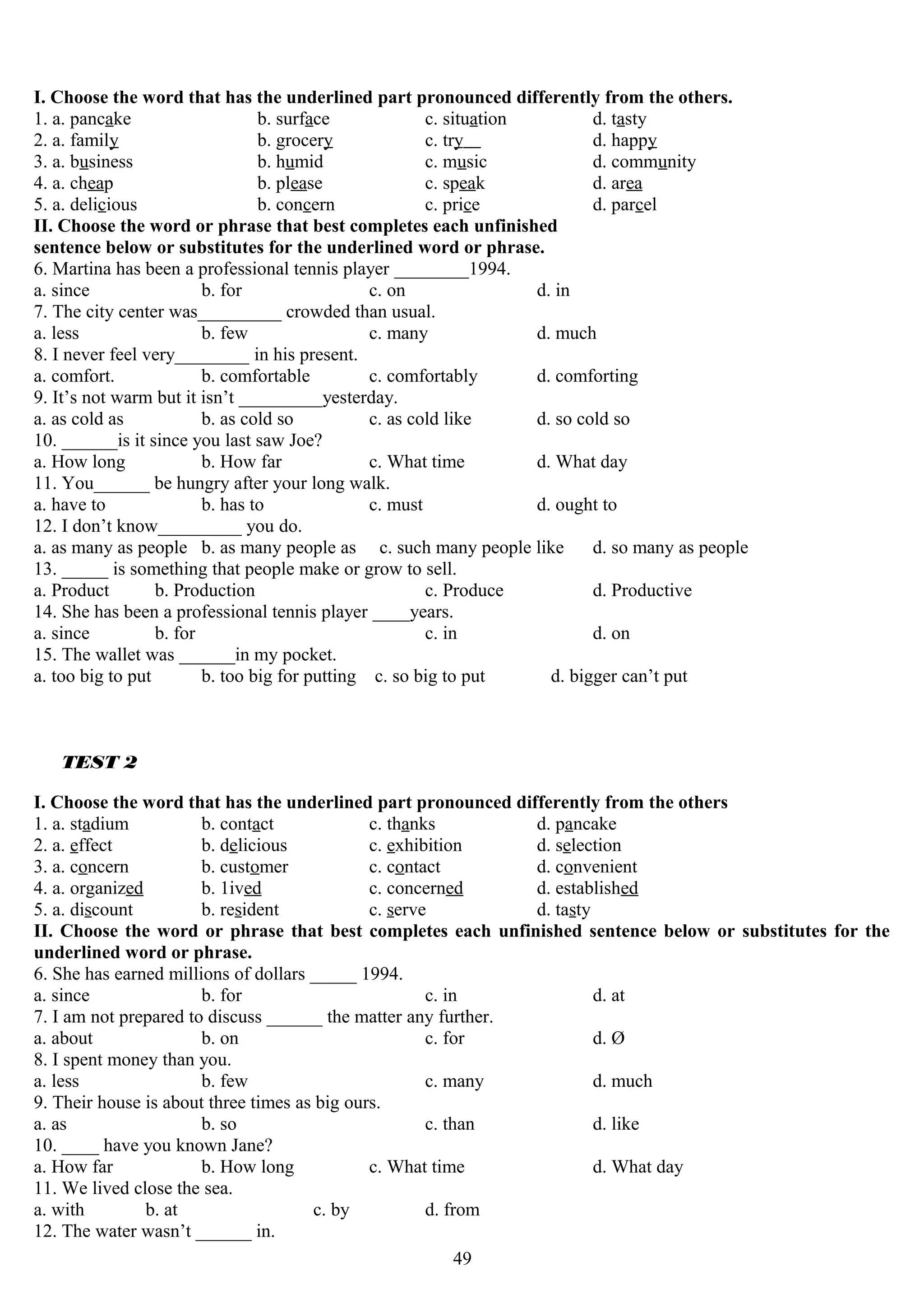 I. Choose the word that has the underlined part pronounced differently from the others.
1. a. pancake b. surface c. situation d. tasty
2. a. family b. grocery c. try d. happy
3. a. business b. humid c. music d. community
4. a. cheap b. please c. speak d. area
5. a. delicious b. concern c. price d. parcel
II. Choose the word or phrase that best completes each unfinished
sentence below or substitutes for the underlined word or phrase.
6. Martina has been a professional tennis player ________1994.
a. since b. for c. on d. in
7. The city center was_________ crowded than usual.
a. less b. few c. many d. much
8. I never feel very________ in his present.
a. comfort. b. comfortable c. comfortably d. comforting
9. It’s not warm but it isn’t _________yesterday.
a. as cold as b. as cold so c. as cold like d. so cold so
10. ______is it since you last saw Joe?
a. How long b. How far c. What time d. What day
11. You______ be hungry after your long walk.
a. have to b. has to c. must d. ought to
12. I don’t know_________ you do.
a. as many as people b. as many people as c. such many people like d. so many as people
13. _____ is something that people make or grow to sell.
a. Product b. Production c. Produce d. Productive
14. She has been a professional tennis player ____years.
a. since b. for c. in d. on
15. The wallet was ______in my pocket.
a. too big to put b. too big for putting c. so big to put d. bigger can’t put
TEST 2
I. Choose the word that has the underlined part pronounced differently from the others
1. a. stadium b. contact c. thanks d. pancake
2. a. effect b. delicious c. exhibition d. selection
3. a. concern b. customer c. contact d. convenient
4. a. organized b. 1ived c. concerned d. established
5. a. discount b. resident c. serve d. tasty
II. Choose the word or phrase that best completes each unfinished sentence below or substitutes for the
underlined word or phrase.
6. She has earned millions of dollars _____ 1994.
a. since b. for c. in d. at
7. I am not prepared to discuss ______ the matter any further.
a. about b. on c. for d. Ø
8. I spent money than you.
a. less b. few c. many d. much
9. Their house is about three times as big ours.
a. as b. so c. than d. like
10. ____ have you known Jane?
a. How far b. How long c. What time d. What day
11. We lived close the sea.
a. with b. at c. by d. from
12. The water wasn’t ______ in.
49
 