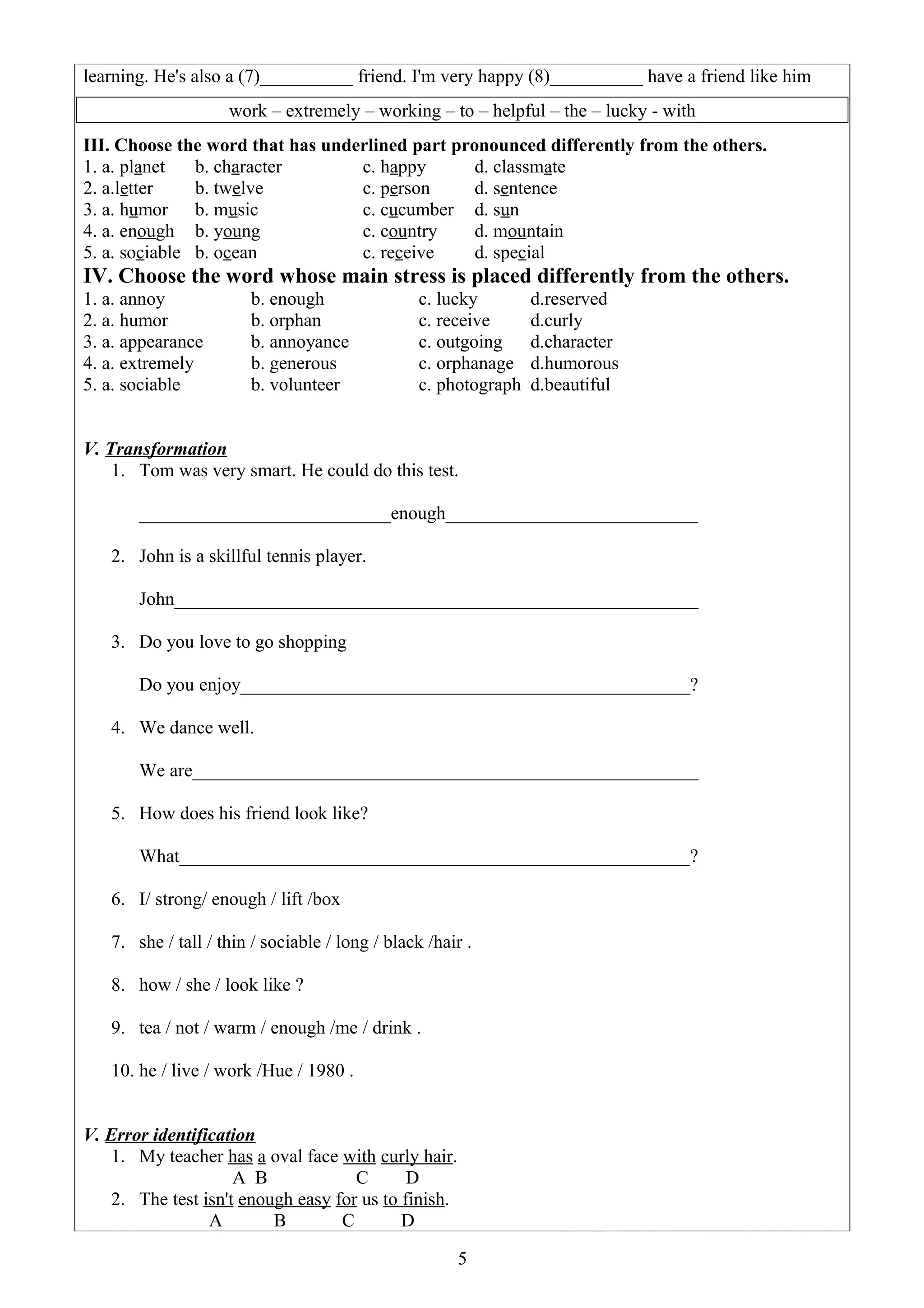 learning. He's also a (7)__________ friend. I'm very happy (8)__________ have a friend like him
work – extremely – working – to – helpful – the – lucky - with
III. Choose the word that has underlined part pronounced differently from the others.
1. a. planet b. character c. happy d. classmate
2. a.letter b. twelve c. person d. sentence
3. a. humor b. music c. cucumber d. sun
4. a. enough b. young c. country d. mountain
5. a. sociable b. ocean c. receive d. special
IV. Choose the word whose main stress is placed differently from the others.
1. a. annoy b. enough c. lucky d.reserved
2. a. humor b. orphan c. receive d.curly
3. a. appearance b. annoyance c. outgoing d.character
4. a. extremely b. generous c. orphanage d.humorous
5. a. sociable b. volunteer c. photograph d.beautiful
V. Transformation
1. Tom was very smart. He could do this test.
___________________________enough____________________________
2. John is a skillful tennis player.
John_________________________________________________________
3. Do you love to go shopping
Do you enjoy_________________________________________________?
4. We dance well.
We are_______________________________________________________
5. How does his friend look like?
What_______________________________________________________?
6. I/ strong/ enough / lift /box
7. she / tall / thin / sociable / long / black /hair .
8. how / she / look like ?
9. tea / not / warm / enough /me / drink .
10. he / live / work /Hue / 1980 .
V. Error identification
1. My teacher has a oval face with curly hair.
A B C D
2. The test isn't enough easy for us to finish.
A B C D
5
 