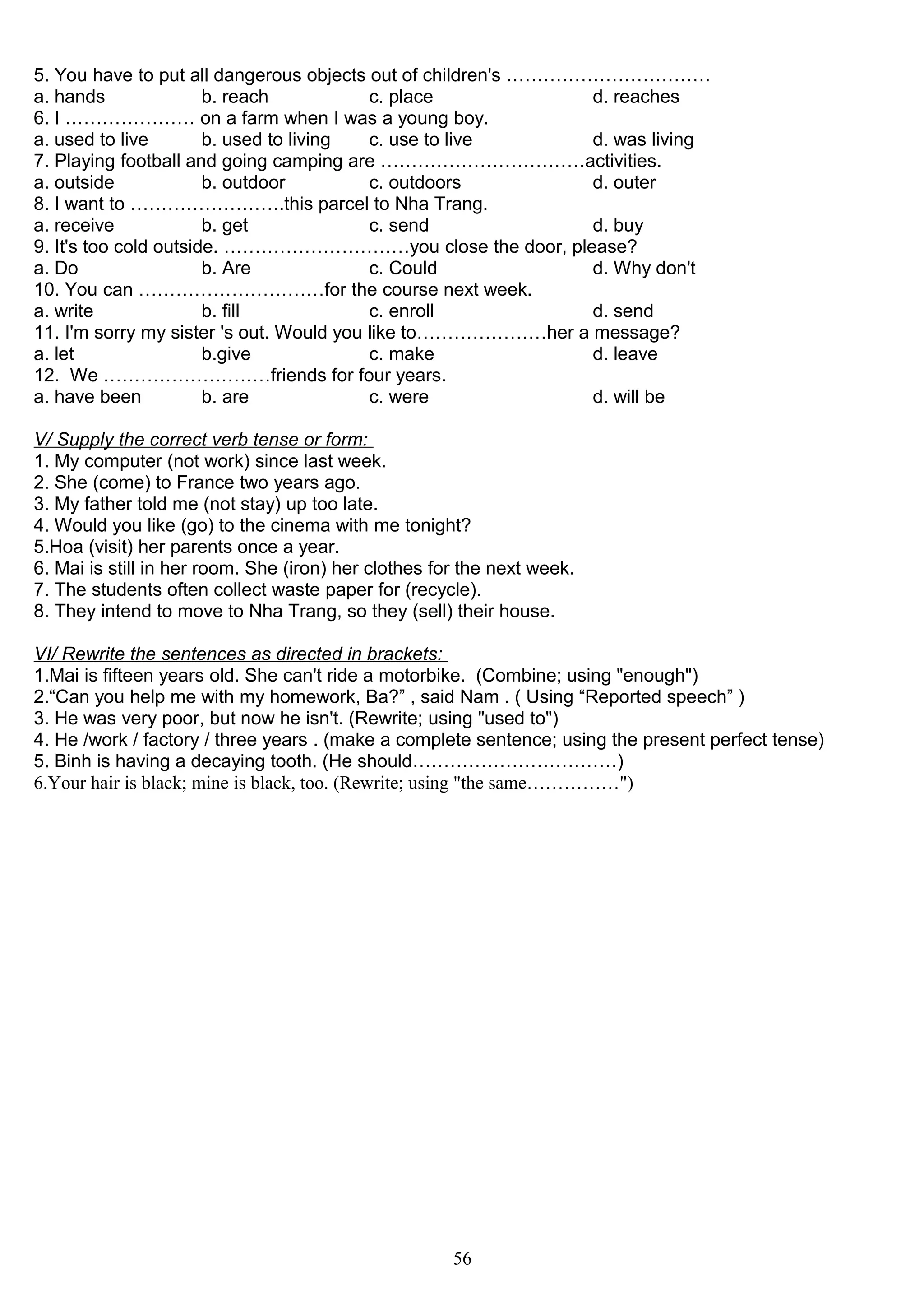 5. You have to put all dangerous objects out of children's ……………………………
a. hands b. reach c. place d. reaches
6. I ………………… on a farm when I was a young boy.
a. used to live b. used to living c. use to live d. was living
7. Playing football and going camping are ……………………………activities.
a. outside b. outdoor c. outdoors d. outer
8. I want to …………………….this parcel to Nha Trang.
a. receive b. get c. send d. buy
9. It's too cold outside. …………………………you close the door, please?
a. Do b. Are c. Could d. Why don't
10. You can …………………………for the course next week.
a. write b. fill c. enroll d. send
11. I'm sorry my sister 's out. Would you like to…………………her a message?
a. let b.give c. make d. leave
12. We ………………………friends for four years.
a. have been b. are c. were d. will be
V/ Supply the correct verb tense or form:
1. My computer (not work) since last week.
2. She (come) to France two years ago.
3. My father told me (not stay) up too late.
4. Would you like (go) to the cinema with me tonight?
5.Hoa (visit) her parents once a year.
6. Mai is still in her room. She (iron) her clothes for the next week.
7. The students often collect waste paper for (recycle).
8. They intend to move to Nha Trang, so they (sell) their house.
VI/ Rewrite the sentences as directed in brackets:
1.Mai is fifteen years old. She can't ride a motorbike. (Combine; using "enough")
2.“Can you help me with my homework, Ba?” , said Nam . ( Using “Reported speech” )
3. He was very poor, but now he isn't. (Rewrite; using "used to")
4. He /work / factory / three years . (make a complete sentence; using the present perfect tense)
5. Binh is having a decaying tooth. (He should……………………………)
6.Your hair is black; mine is black, too. (Rewrite; using "the same……………")
56
 