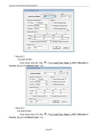 Tính toán và thiết kế kết cấu bằng Sap2000
Trang 99
* Hoaût taíi 2:
Læûc phán bäú âãöu:
Choün thanh nhëp BC, báúm , Choün Load Case Name laì HT2, Direction laì
Gravity, âàût giaï trë Uniform Load = 0,8.
* Hoaût taíi 3:
Læûc phán bäú âãöu:
Choün thanh nhëp CD, báúm , Choün Load Case Name laì HT3, Direction laì
Gravity, âàût giaï trë Uniform Load = 0,6.
 