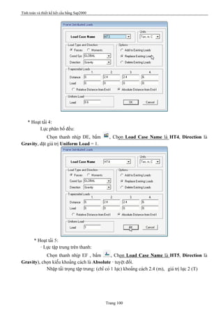 Tính toán và thiết kế kết cấu bằng Sap2000
Trang 100
* Hoaût taíi 4:
Læûc phán bäú âãöu:
Choün thanh nhëp DE, báúm , Choün Load Case Name laì HT4, Direction laì
Gravity, âàût giaï trë Uniform Load = 1.
* Hoaût taíi 5:
- Læûc táûp trung trãn thanh:
Choün thanh nhëp EF , báúm , Choün Load Case Name laì HT5, Direction laì
Gravity), choün kiãøu khoaíng caïch laì Absolute - tuyãût âäúi.
Nháûp taíi troüng táûp trung: (chè coï 1 læûc) khoaíng caïch 2.4 (m), giaï trë læûc 2 (T)
 