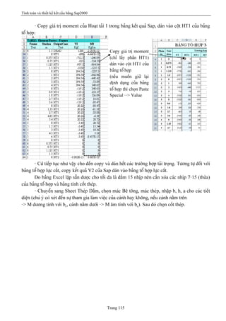 Tính toán và thiết kế kết cấu bằng Sap2000
Trang 115
- Copy giaï trë moment cuía Hoaût taíi 1 trong baíng kãút quaí Sap, daïn vaìo cäüt HT1 cuía baíng
täø håüp:
- Cæï tiãúp tuûc nhæ váûy cho âãún copy vaì daïn hãút caïc træåìng håüp taíi troüng. Tæång tæû âäúi våïi
baíng täø håüp læûc càõt, copy kãút quaí V2 cuía Sap daïn vaìo baíng täø håüp læûc càõt.
Do baíng Excel láûp sàôn âæåüc cho täúi âa laì dáöm 15 nhëp nãn cáön xoïa caïc nhëp 7-15 (thæìa)
cuía baíng täø håüp vaì baíng tênh cäút theïp.
- Chuyãøn sang Sheet Theïp Dáöm, choün maïc Bã täng, maïc theïp, nháûp b, h, a cho caïc tiãút
diãûn (chuï yï coï xeït âãún sæû tham gia laìm viãûc cuía caïnh hay khäng, nãúu caïnh nàòm trãn
-> M dæång tênh våïi bc, caïnh nàòm dæåïi -> M ám tênh våïi bc). Sau âoï choün cäút theïp.
Copy giaï trë moment
(chè láúy pháön HT1)
daïn vaìo cäüt HT1 cuía
baíng täø håüp
(nãúu muäún giæî laûi
âënh daûng cuía baíng
täø håüp thç choün Paste
Special --> Value
 