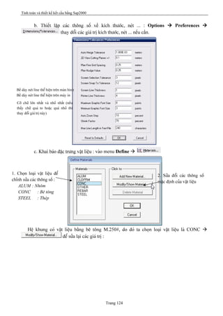 Tính toán và thiết kế kết cấu bằng Sap2000
Trang 124
b. Thiãút láûp caïc thäng säú vãö kêch thæåïc, neït ... : Options à Preferences à
thay âäøi caïc giaï trë kêch thæåïc, neït ... nãúu cáön.
c. Khai baïo âàûc træng váût liãûu : vaìo menu Define à
Hãû khung coï váût liãûu bàòng bã täng M.250#, do âoï ta choün loaûi váût liãûu laì CONC à
âãø sæía laûi caïc giaï trë :
1. Choün loaûi váût liãûu âãø
chènh sæía caïc thäng säú :
ALUM : Nhäm
CONC : Bã täng
STEEL : Theïp
2. Sæía âäøi caïc thäng säú
màûc âënh cuía váût liãûu
Bãö daìy neït line thãø hiãûn trãn maìn hçnh
Bãö daìy neït line thãø hiãûn trãn maïy in
Cåî chæî låïn nháút vaì nhoí nháút (nãúu
tháúy chæî quaï to hoàûc quaï nhoí thç
thay âäøi giaï trë naìy)
 