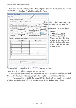 Tính toán và thiết kế kết cấu bằng Sap2000
- Trang 133 -
Nãúu muäún thay âäøi tãn haìng loaût caïc thanh, choün caïc thanh cáön âäøi tãn, vaìo menu Edit à
, choün Item Type laì Element Labels - Frame
Vaìo menu Edit --> Auto Relabel --> âãø thæûc hiãûn lãûnh.
Trong hãû, ta seî thay âäøi tãn caïc thanh theo quy luáût sau :
- Thang ngang (dáöm) coï tãn bàõt âáöu bàòng chæî D tiãúp theo laì mäüt con säú, dáöm åí trãn seî coï säú
låïn hån dáöm åí dæåïi, nãúu 2 dáöm cuìng táöng thç dáöm bãn phaíi coï säú låïn hån dáöm bãn traïi.
- Thang âæïng (cäüt) coï tãn bàõt âáöu bàòng chæî C tiãúp theo laì mäüt con säú, cäüt åí bãn phaíi seî
coï säú låïn hån cäüt åí bãn traïi, nãúu 2 cäüt cuìng truûc thç cäüt åí trãn coï säú låïn hån cäüt åí dæåïi.
* Prefix : Tiãúp âáöu ngæî, caïc
thanh seî coï tãn bàõt âáöu bàòng caïc kyï
tæû.
* Next number : säú thæï tæû bàõt âáöu.
* Increment : Säú gia (bæåïc tàng)
Thæï tæû :
* Phæång uu tiãn 1
* Phæång uu tiãn 2
Thanh coï toaû âäü theo
phæång æu tiãn 1 låïn hån seî
coï tãn låïn hån, nãúu bàòng
nhau thç xeït toaû âäü theo
phæång æu tiãn 2
 