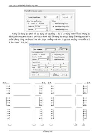 Tính toán và thiết kế kết cấu bằng Sap2000
- Trang 144 -
Riãng taíi troüng gioï phán bäú taïc duûng lãn cäüt táöng 1, duì laì taíi troüng phán bäú âãöu nhæng do
khäng taïc duûng trãn suäút caí chiãöu daìi thanh nãn taíi troüng naìy thuäüc daûng taíi troüng phán bäú 4
âiãøm (åí âáy duìng 2 âiãøm âãø khai baïo, choün khoaíng caïch loaûi Tuyãût âäúi, khoaíng caïch âiãøm 1 laì
0,9m; âiãøm 2 laì 4,8m).
 