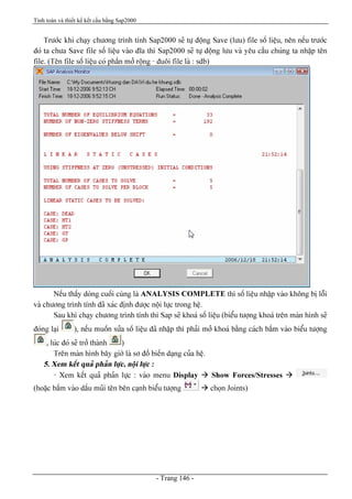 Tính toán và thiết kế kết cấu bằng Sap2000
- Trang 146 -
Træåïc khi chaûy chæång trçnh tênh Sap2000 seî tæû âäüng Save (læu) file säú liãûu, nãn nãúu træåïc
âoï ta chæa Save file säú liãûu vaìo âéa thç Sap2000 seî tæû âäüng læu vaì yãu cáöu chuïng ta nháûp tãn
file. (Tãn file säú liãûu coï pháön måí räüng - âuäi file laì : sdb)
Nãúu tháúy doìng cuäúi cuìng laì ANALYSIS COMPLETE thç säú liãûu nháûp vaìo khäng bë läùi
vaì chæång trçnh tênh âaî xaïc âënh âæåüc näüi læûc trong hãû.
Sau khi chaûy chæång trçnh tênh thç Sap seî khoaï säú liãûu (biãøu tæåüng khoaï trãn maìn hçnh seî
âoïng laûi ), nãúu muäún sæía säú liãûu âaî nháûp thç phaíi måí khoaï bàòng caïch báúm vaìo biãøu tæåüng
, luïc âoï seî tråí thaình )
Trãn maìn hçnh báy giåì laì så âäö biãún daûng cuía hãû.
5. Xem kãút quaí phaín læûc, näüi læûc :
- Xem kãút quaí phaín læûc : vaìo menu Display à Show Forces/Stresses à
(hoàûc báúm vaìo dáúu muîi tãn bãn caûnh biãøu tæåüng à choün Joints)
 