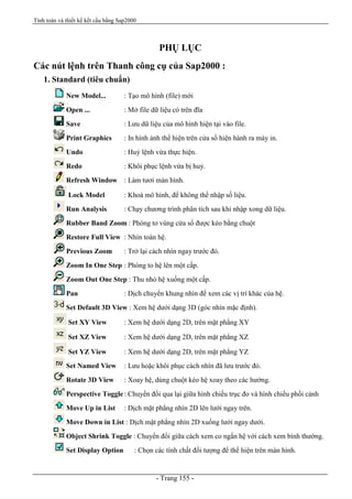Tính toán và thiết kế kết cấu bằng Sap2000
- Trang 155 -
PHỤ LỤC
Các nút lệnh trên Thanh công cụ của Sap2000 :
1. Standard (tiêu chuẩn)
New Model... : Tạo mô hình (file) mới
Open ... : Mở file dữ liệu có trên đĩa
Save : Lưu dữ liệu của mô hình hiện tại vào file.
Print Graphics : In hình ảnh thể hiện trên cửa sổ hiện hành ra máy in.
Undo : Huỷ lệnh vừa thực hiện.
Redo : Khôi phục lệnh vừa bị huỷ.
Refresh Window : Làm tươi màn hình.
Lock Model : Khoá mô hình, để không thể nhập số liệu.
Run Analysis : Chạy chương trình phân tích sau khi nhập xong dữ liệu.
Rubber Band Zoom : Phóng to vùng cửa sổ được kéo bằng chuột
Restore Full View : Nhìn toàn hệ.
Previous Zoom : Trở lại cách nhìn ngay trước đó.
Zoom In One Step : Phóng to hệ lên một cấp.
Zoom Out One Step : Thu nhỏ hệ xuống một cấp.
Pan : Dịch chuyển khung nhìn để xem các vị trí khác của hệ.
Set Default 3D View : Xem hệ dưới dạng 3D (góc nhìn mặc định).
Set XY View : Xem hệ dưới dạng 2D, trên mặt phẳng XY
Set XZ View : Xem hệ dưới dạng 2D, trên mặt phẳng XZ
Set YZ View : Xem hệ dưới dạng 2D, trên mặt phẳng YZ
Set Named View : Lưu hoặc khôi phục cách nhìn đã lưu trước đó.
Rotate 3D View : Xoay hệ, dùng chuột kéo hệ xoay theo các hướng.
Perspective Toggle: Chuyển đổi qua lại giữa hình chiếu trục đo và hình chiếu phối cảnh
Move Up in List : Dịch mặt phẳng nhìn 2D lên lưới ngay trên.
Move Down in List : Dịch mặt phẳng nhìn 2D xuống lưới ngay dưới.
Object Shrink Toggle : Chuyển đổi giữa cách xem co ngắn hệ với cách xem bình thường.
Set Display Option : Chọn các tính chất đối tượng để thể hiện trên màn hình.
 
