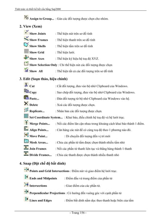 Tính toán và thiết kế kết cấu bằng Sap2000
- Trang 156 -
Assign to Group... : Gán các đối tượng được chọn cho nhóm.
2. View (Xem)
Show Joints : Thể hiện nút trên sơ đồ tính
Show Frames : Thể hiện thanh trên sơ đồ tính
Show Shells : Thể hiện tấm trên sơ đồ tính
Show Grid : Thể hiện lưới.
Show Axes : Thể hiện ký hiệu hệ toạ độ XYZ.
Show Selection Only : Chỉ thể hiện nút các đối tượng được chọn
Show All : Thể hiện tất cả các đối tượng trên sơ đồ tính
3. Edit (Soạn thảo, hiệu chỉnh)
Cut : Cắt đối tượng, đưa vào bộ nhớ Clipboard của Windows.
Copy : Sao chép đối tượng, đưa vào bộ nhớ Clipboard của Windows.
Paste... : Dán đối tượng từ bộ nhớ Clipboard của Windows vào hệ.
Delete : Xoá các đối tượng được chọn.
Replicate... : Nhân bản các đối tượng được chọn.
Set Coordinate System... : Khai báo, điều chỉnh hệ toạ độ và hệ lưới trục.
Merge Points... : Nối các điểm lân cận nhau trong khoảng cách khai báo thành 1 điểm.
Align Points... : Căn hàng các nút để có cùng toạ độ theo 1 phương nào đó.
Move Point... : Di chuyển đối tượng đến vị trí mới
Mesh Areas... : Chia các phần tử tấm được chọn thành nhiều tấm nhỏ
Join Frames : Nối các phần tử thanh liên tục và thẳng hàng thành 1 thanh
Divide Frames... : Chia các thanh được chọn thành nhiều thanh nhỏ
4. Snap (Đặt chế độ bắt dính)
Points and Grid Intersections : Điểm nút và giao điểm hệ lưới trục.
Ends and Midpoints : Điểm đầu và trung điểm của phần tử
Intersections : Giao điểm của các phần tử.
Perpendicular Projections : Có hướng đến vuông góc với cạnh phần tử
Lines and Edges : Điểm bắt dính nằm dọc theo thanh hoặc biên của tấm
 