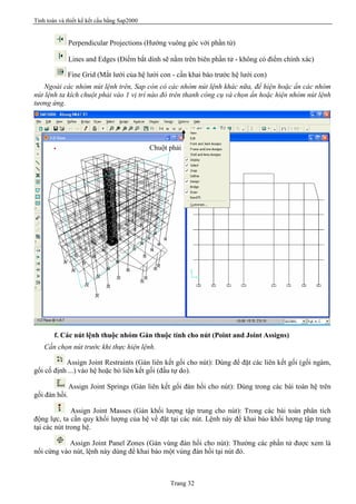 Tính toán và thiết kế kết cấu bằng Sap2000
Trang 32
Perpendicular Projections (Hướng vuông góc với phần tử)
Lines and Edges (Điểm bắt dính sẽ nằm trên biên phần tử - không có điểm chính xác)
Fine Grid (Mắt lưới của hệ lưới con - cần khai báo trước hệ lưới con)
Ngoài các nhóm nút lệnh trên, Sap còn có các nhóm nút lệnh khác nữa, để hiện hoặc ẩn các nhóm
nút lệnh ta kích chuột phải vào 1 vị trí nào đó trên thanh công cụ và chọn ẩn hoặc hiện nhóm nút lệnh
tương ứng.
f. Các nút lệnh thuộc nhóm Gán thuộc tính cho nút (Point and Joint Assigns)
Cần chọn nút trước khi thực hiện lệnh.
Assign Joint Restraints (Gán liên kết gối cho nút): Dùng để đặt các liên kết gối (gối ngàm,
gối cố định ...) vào hệ hoặc bỏ liên kết gối (đầu tự do).
Assign Joint Springs (Gán liên kết gối đàn hồi cho nút): Dùng trong các bài toán hệ trên
gối đàn hồi.
Assign Joint Masses (Gán khối lượng tập trung cho nút): Trong các bài toán phân tích
động lực, ta cần quy khối lượng của hệ về đặt tại các nút. Lệnh này để khai báo khối lượng tập trung
tại các nút trong hệ.
Assign Joint Panel Zones (Gán vùng đàn hồi cho nút): Thường các phần tử được xem là
nối cứng vào nút, lệnh này dùng để khai báo một vùng đàn hồi tại nút đó.
Chuột phải
 
