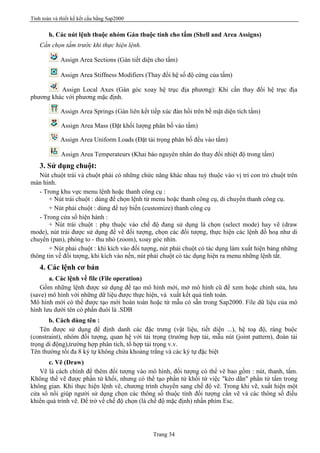 Tính toán và thiết kế kết cấu bằng Sap2000
Trang 34
h. Các nút lệnh thuộc nhóm Gán thuộc tính cho tấm (Shell and Area Assigns)
Cần chọn tấm trước khi thực hiện lệnh.
Assign Area Sections (Gán tiết diện cho tấm)
Assign Area Stiffness Modifiers (Thay đổi hệ số độ cứng của tấm)
Assign Local Axes (Gán góc xoay hệ trục địa phương): Khi cần thay đổi hệ trục địa
phương khác với phương mặc định.
Assign Area Springs (Gán liên kết tiếp xúc đàn hồi trên bề mặt diện tích tấm)
Assign Area Mass (Đặt khối lượng phân bố vào tấm)
Assign Area Uniform Loads (Đặt tải trọng phân bố đều vào tấm)
Assign Area Temperateurs (Khai báo nguyên nhân do thay đổi nhiệt độ trong tấm)
3. Sử dụng chuột:
Nút chuột trái và chuột phải có những chức năng khác nhau tuỳ thuộc vào vị trí con trỏ chuột trên
màn hình.
- Trong khu vực menu lệnh hoặc thanh công cụ :
+ Nút trái chuột : dùng để chọn lệnh từ menu hoặc thanh công cụ, di chuyển thanh công cụ.
+ Nút phải chuột : dùng để tuỳ biến (customize) thanh công cụ
- Trong cửa sổ hiện hành :
+ Nút trái chuột : phụ thuộc vào chế độ đang sử dụng là chọn (select mode) hay vẽ (draw
mode), nút trái được sử dụng để vẽ đối tượng, chọn các đối tượng, thực hiện các lệnh đồ hoạ như di
chuyển (pan), phóng to - thu nhỏ (zoom), xoay góc nhìn.
+ Nút phải chuột : khi kích vào đối tượng, nút phải chuột có tác dụng làm xuất hiện bảng những
thông tin về đối tượng, khi kích vào nền, nút phải chuột có tác dụng hiện ra menu những lệnh tắt.
4. Các lệnh cơ bản
a. Các lệnh về file (File operation)
Gồm những lệnh được sử dụng để tạo mô hình mới, mở mô hình cũ để xem hoặc chỉnh sửa, lưu
(save) mô hình với những dữ liệu được thực hiện, và xuất kết quả tính toán.
Mô hình mới có thể được tạo mới hoàn toàn hoặc từ mẫu có sẵn trong Sap2000. File dữ liệu của mô
hình lưu dưới tên có phần đuôi là .SDB
b. Cách dùng tên :
Tên được sử dụng để định danh các đặc trưng (vật liệu, tiết diện ...), hệ toạ độ, ràng buộc
(constraint), nhóm đối tượng, quan hệ với tải trọng (trường hợp tải, mẫu nút (joint pattern), đoàn tải
trọng di động),trường hợp phân tích, tổ hợp tải trọng v.v.
Tên thường tối đa 8 ký tự không chứa khoảng trắng và các ký tự đặc biệt
c. Vẽ (Draw)
Vẽ là cách chính để thêm đối tượng vào mô hình, đối tượng có thể vẽ bao gồm : nút, thanh, tấm.
Không thể vẽ được phần tử khối, nhưng có thể tạo phần tử khối từ việc "kéo dãn" phần tử tấm trong
không gian. Khi thực hiện lệnh vẽ, chương trình chuyển sang chế độ vẽ. Trong khi vẽ, xuất hiện một
cửa sổ nổi giúp người sử dụng chọn các thông số thuộc tính đối tượng cần vẽ và các thông số điều
khiển quá trình vẽ. Để trở về chế độ chọn (là chế độ mặc định) nhấn phím Esc.
 